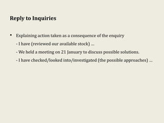 Reply to Inquiries
• Explaining action taken as a consequence of the enquiry
- I have (reviewed our available stock) …
- We held a meeting on 21 January to discuss possible solutions.
- I have checked/looked into/investigated (the possible approaches) …
 