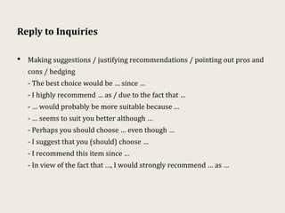 Reply to Inquiries
• Making suggestions / justifying recommendations / pointing out pros and
cons / hedging
- The best choice would be … since …
- I highly recommend … as / due to the fact that …
- … would probably be more suitable because …
- … seems to suit you better although …
- Perhaps you should choose … even though …
- I suggest that you (should) choose …
- I recommend this item since …
- In view of the fact that …, I would strongly recommend … as …
 