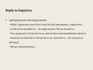 Reply to Inquiries
• Apologising and rejecting proposals
- While I appreciate your firm’s need for this information, I regret that …
- It will not be possible to … for legal reasons. We are bound to …
- Your proposal is of interest to us, and we have had consultations about it.
- However, we feel that it will not be in our interests to … for reasons of
(privacy).
- We are concerned that …
 