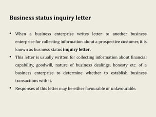 Business status inquiry letter
• When a business enterprise writes letter to another business
enterprise for collecting information about a prospective customer, it is
known as business status inquiry letter.
• This letter is usually written for collecting information about financial
capability, goodwill, nature of business dealings, honesty etc. of a
business enterprise to determine whether to establish business
transactions with it.
• Responses of this letter may be either favourable or unfavourable.
 