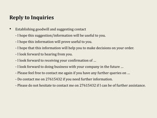 Reply to Inquiries
• Establishing goodwill and suggesting contact
- I hope this suggestion/information will be useful to you.
- I hope this information will prove useful to you.
- I hope that this information will help you to make decisions on your order.
- I look forward to hearing from you.
- I look forward to receiving your confirmation of …
- I look forward to doing business with your company in the future …
- Please feel free to contact me again if you have any further queries on …
- Do contact me on 27615432 if you need further information.
- Please do not hesitate to contact me on 27615432 if I can be of further assistance.
 