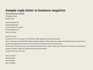 Sample reply letter to business inquiries
Attwood and Sons Limited
22 Highland Way
Ashford Kent
Syarif Al Mukharom
Marketing Manager
Lorban Electronic Limited
Jl. Tugu Pahlawan 12
Sidareja-Cilacap
Dears Mr. Syarif,
We thank you for your inquiry of 15 February 2009 asking for detailed information.
We are sending you herewith illustrated catalogue together with pricelist and samples including the type and price of our
products by separate post. We are sorry because the booklets cannot be in Indonesian.
We also offer 10% discount for each radio and television if your order is more than 100 items. We assure you that that our
products’ quality is high and suitable with the market demand.
I hope to hear from you soon.
Yours sincerely,
Michael Wong
Sales Manager
Encl. catalogue
 