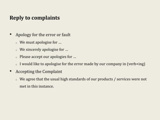 Reply to complaints
• Apology for the error or fault
o We must apologise for …
o We sincerely apologise for …
o Please accept our apologies for …
o I would like to apologise for the error made by our company in (verb+ing)
• Accepting the Complaint
o We agree that the usual high standards of our products / services were not
met in this instance.
 