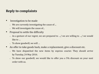 Reply to complaints
• Investigation to be made
o We are currently investigating the cause of ...
o We will investigate the cause of...
• Proposal to settle the difficulty
o As a gesture of our regret, we are prepared to …/ we are willing to …/ we would
like to …
o To show goodwill, we will …
• An offer to take goods back, make a replacement, give a discount etc.
o We have dispatched the new items by express courier. They should arrive
by Tuesday, 24 May 2016.
o To show our goodwill, we would like to offer you a 5% discount on your next
order with us.
 