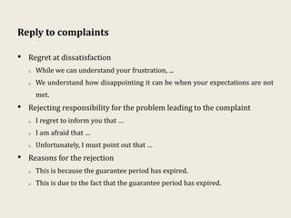 Reply to complaints
• Regret at dissatisfaction
o While we can understand your frustration, ...
o We understand how disappointing it can be when your expectations are not
met.
• Rejecting responsibility for the problem leading to the complaint
o I regret to inform you that …
o I am afraid that …
o Unfortunately, I must point out that …
• Reasons for the rejection
o This is because the guarantee period has expired.
o This is due to the fact that the guarantee period has expired.
 