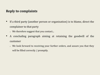 Reply to complaints
• If a third party (another person or organisation) is to blame, direct the
complainer to that party
o We therefore suggest that you contact...
• A concluding paragraph aiming at retaining the goodwill of the
customer
o We look forward to receiving your further orders, and assure you that they
will be filled correctly / promptly.
 