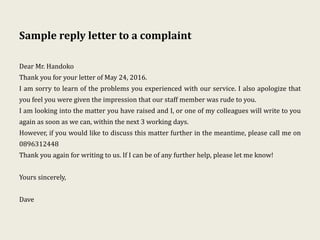 Sample reply letter to a complaint
Dear Mr. Handoko
Thank you for your letter of May 24, 2016.
I am sorry to learn of the problems you experienced with our service. I also apologize that
you feel you were given the impression that our staff member was rude to you.
I am looking into the matter you have raised and I, or one of my colleagues will write to you
again as soon as we can, within the next 3 working days.
However, if you would like to discuss this matter further in the meantime, please call me on
0896312448
Thank you again for writing to us. If I can be of any further help, please let me know!
Yours sincerely,
Dave
 