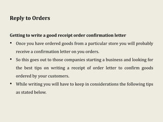 Reply to Orders
Getting to write a good receipt order confirmation letter
• Once you have ordered goods from a particular store you will probably
receive a confirmation letter on you orders.
• So this goes out to those companies starting a business and looking for
the best tips on writing a receipt of order letter to confirm goods
ordered by your customers.
• While writing you will have to keep in considerations the following tips
as stated below.
 