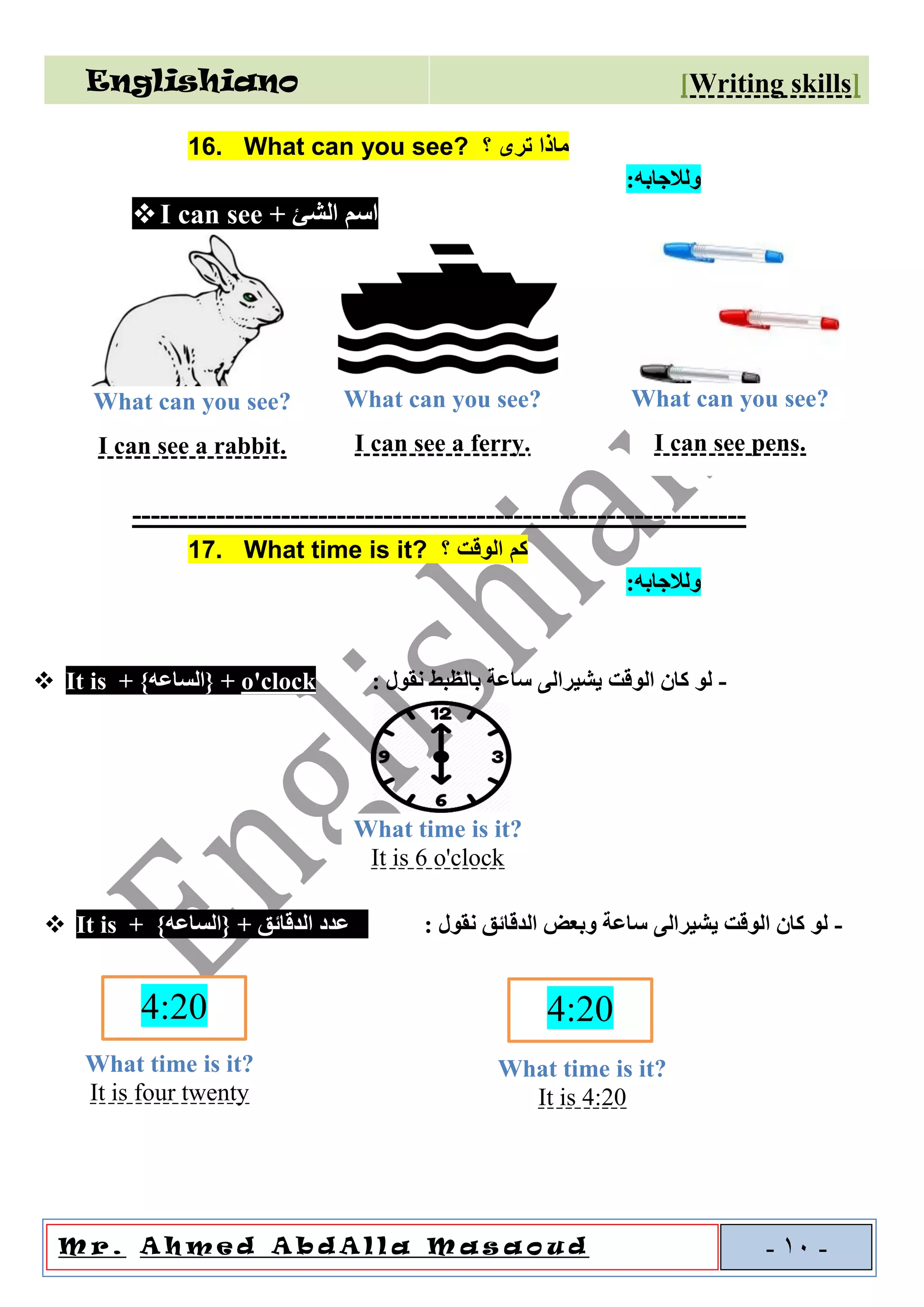Englishiano ]riting skillsW[
o u dal l a M a sAA h m e d A b dM r . -10-
16. What can you see? ‫؟‬ ‫ترى‬ ‫ماذا‬
‫و‬‫لالجابه‬:
❖I can see + ‫الشئ‬ ‫اسم‬
------------------------------------------------------------------
17. What time is it? ‫؟‬ ‫الوقت‬ ‫كم‬
‫و‬‫لالجابه‬:
❖ It is + }‫{الساعه‬ + o'clock : ‫نقول‬ ‫بالظبط‬ ‫ساعة‬ ‫يشيرالى‬ ‫الوقت‬ ‫كان‬ ‫لو‬ -
❖ It is + }‫{الساعه‬ + ‫الدقائق‬ ‫عدد‬ : ‫نقول‬ ‫الدقائق‬ ‫وبعض‬ ‫ساعة‬ ‫يشيرالى‬ ‫الوقت‬ ‫كان‬ ‫لو‬ -
What time is it?
It is 6 o'clock
4:20
What time is it?
It is four twenty
4:20
What time is it?
It is 4:20
What can you see?
I can see a rabbit.
What can you see?
I can see a ferry.
What can you see?
I can see pens.
 