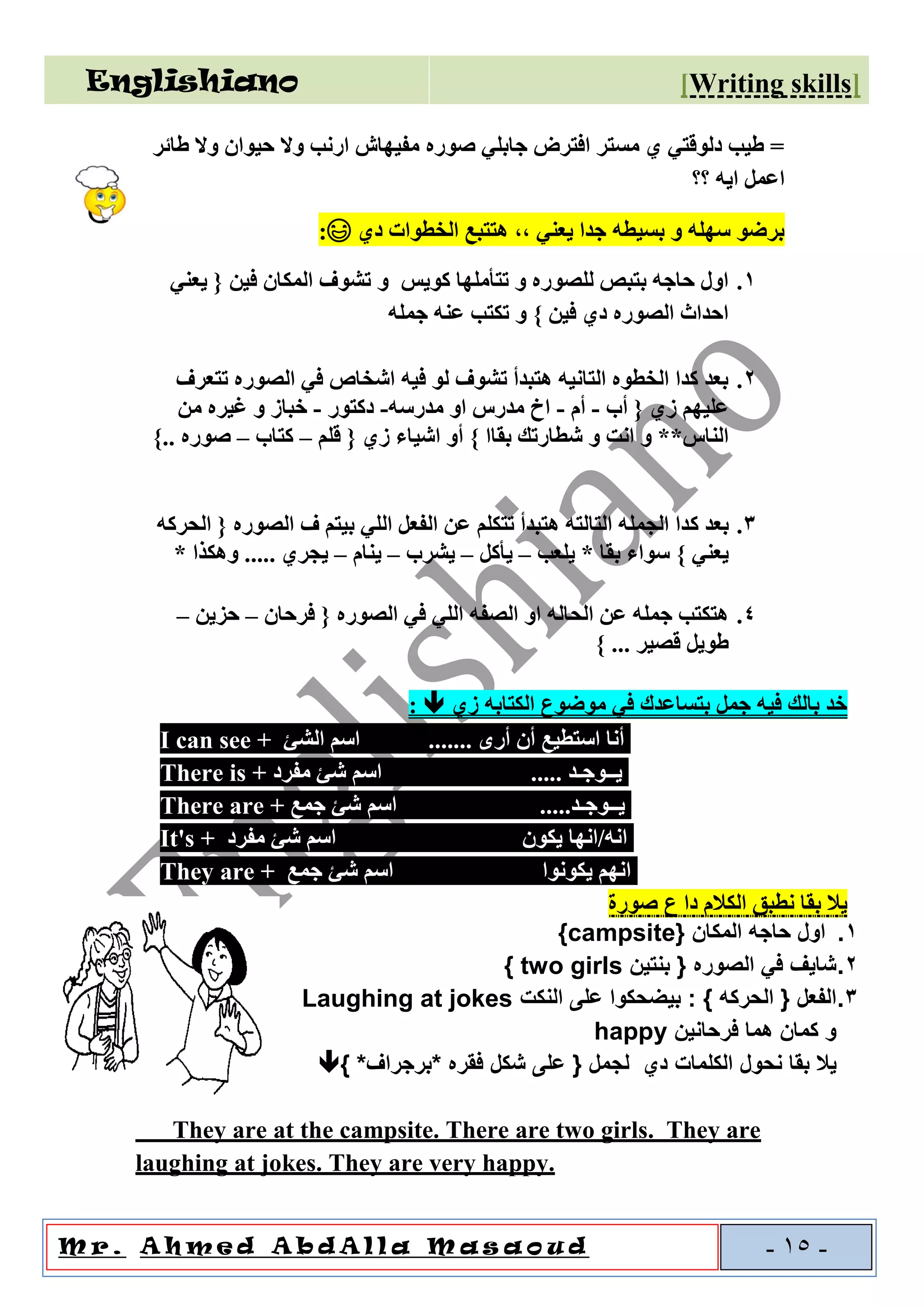 Englishiano ]riting skillsW[
o u dal l a M a sAA h m e d A b dM r . -15-
‫طائر‬ ‫وال‬ ‫حيوان‬ ‫وال‬ ‫ارنب‬ ‫مفيهاش‬ ‫صوره‬ ‫جابلي‬ ‫افترض‬ ‫مستر‬ ‫ي‬ ‫دلوقتي‬ ‫طيب‬ =
‫؟؟‬ ‫ايه‬ ‫اعمل‬
‫دي‬ ‫الخطوات‬ ‫هتتبع‬ ,, ‫يعني‬ ‫جدا‬ ‫بسيطه‬ ‫و‬ ‫سهله‬ ‫برضو‬😃:
1.‫تشوف‬ ‫و‬ ‫كويس‬ ‫تتأملها‬ ‫و‬ ‫للصوره‬ ‫بتبص‬ ‫حاجه‬ ‫اول‬‫يعني‬ { ‫فين‬ ‫المكان‬
‫جمله‬ ‫عنه‬ ‫تكتب‬ ‫و‬ } ‫فين‬ ‫دي‬ ‫الصوره‬ ‫احداث‬
2.‫تتعرف‬ ‫الصوره‬ ‫في‬ ‫اشخاص‬ ‫فيه‬ ‫لو‬ ‫تشوف‬ ‫هتبدأ‬ ‫التانيه‬ ‫الخطوه‬ ‫كدا‬ ‫بعد‬
‫أب‬ { ‫زي‬ ‫عليهم‬-‫أم‬-‫مدرسه‬ ‫او‬ ‫مدرس‬ ‫اخ‬-‫دكتور‬-‫من‬ ‫غيره‬ ‫و‬ ‫خباز‬
} ‫بقاا‬ ‫شطارتك‬ ‫و‬ ‫انت‬ ‫و‬ **‫الناس‬‫قلم‬ { ‫زي‬ ‫اشياء‬ ‫أو‬–‫كتاب‬–}.. ‫صوره‬
3.‫ك‬ ‫بعد‬‫الحركه‬ { ‫الصوره‬ ‫ف‬ ‫بيتم‬ ‫اللي‬ ‫الفعل‬ ‫عن‬ ‫تتكلم‬ ‫هتبدأ‬ ‫التالته‬ ‫الجمله‬ ‫دا‬
‫يلعب‬ * ‫بقا‬ ‫سواء‬ } ‫يعني‬–‫يأكل‬–‫يشرب‬–‫ينام‬–* ‫وهكذا‬ ..... ‫يجري‬
4.‫فرحان‬ { ‫الصوره‬ ‫في‬ ‫اللي‬ ‫الصفه‬ ‫او‬ ‫الحاله‬ ‫عن‬ ‫جمله‬ ‫هتكتب‬–‫حزين‬–
} ... ‫قصير‬ ‫طويل‬
‫زي‬ ‫الكتابه‬ ‫موضوع‬ ‫في‬ ‫بتساعدك‬ ‫جمل‬ ‫فيه‬ ‫بالك‬ ‫خد‬:
• I can see + ‫الشئ‬ ‫اسم‬ ....... ‫أرى‬ ‫أن‬ ‫استطيع‬ ‫أنا‬
There is + ‫مفرد‬ ‫شئ‬ ‫اسم‬ ..... ‫يــوجـد‬
There are + ‫جمع‬ ‫شئ‬ ‫اسم‬ .....‫يــوجـد‬
It's + ‫مفرد‬ ‫شئ‬ ‫اسم‬ ‫يكون‬ ‫انه/انها‬
They are + ‫جمع‬ ‫شئ‬ ‫اسم‬ ‫يكونوا‬ ‫انهم‬
‫صورة‬ ‫ع‬ ‫دا‬ ‫الكالم‬ ‫نطبق‬ ‫بقا‬ ‫يال‬
1.{ ‫المكان‬ ‫حاجه‬ ‫اول‬campsite}
2.{ ‫الصوره‬ ‫في‬ ‫شايف‬‫بنتين‬two girls}
3.: } ‫الحركه‬ { ‫الفعل‬‫النكت‬ ‫على‬ ‫بيضحكوا‬Laughing at jokes
‫فرحانين‬ ‫هما‬ ‫كمان‬ ‫و‬happy
‫نحول‬ ‫بقا‬ ‫يال‬‫دي‬ ‫الكلمات‬{ ‫لجمل‬*‫*برجراف‬ ‫فقره‬ ‫شكل‬ ‫على‬}
They are at the campsite. There are two girls. They are
laughing at jokes. They are very happy.
 