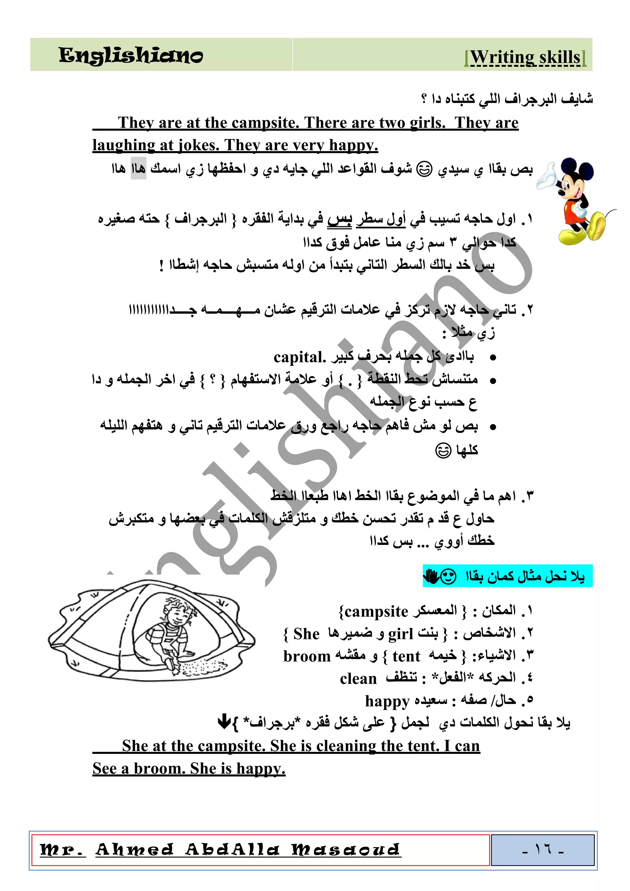 Englishiano ]riting skillsW[
o u dal l a M a sAA h m e d A b dM r . -16-
‫كتبناه‬ ‫اللي‬ ‫البرجراف‬ ‫شايف‬‫؟‬ ‫دا‬
They are at the campsite. There are two girls. They are
laughing at jokes. They are very happy.
‫سيدي‬ ‫ي‬ ‫بقاا‬ ‫بص‬😄‫اسمك‬ ‫زي‬ ‫احفظها‬ ‫و‬ ‫دي‬ ‫جايه‬ ‫اللي‬ ‫القواعد‬ ‫شوف‬‫هاا‬‫هاا‬
1.‫في‬ ‫تسيب‬ ‫حاجه‬ ‫اول‬‫سطر‬ ‫أول‬‫بس‬‫صغيره‬ ‫حته‬ } ‫البرجراف‬ { ‫الفقره‬ ‫بداية‬ ‫في‬
‫حوالي‬ ‫كدا‬3‫كداا‬ ‫فوق‬ ‫عامل‬ ‫منا‬ ‫زي‬ ‫سم‬
‫إشطاا‬ ‫حاجه‬ ‫متسبش‬ ‫اوله‬ ‫من‬ ‫بتبدأ‬ ‫التاني‬ ‫السطر‬ ‫بالك‬ ‫خد‬ ‫بس‬!
2.‫الزم‬ ‫حاجه‬ ‫تاني‬‫جــــدااااااااااا‬ ‫مـــهــــمــه‬ ‫عشان‬ ‫الترقيم‬ ‫عالمات‬ ‫في‬ ‫تركز‬
: ‫مثال‬ ‫زي‬
•‫با‬‫جمله‬ ‫كل‬ ‫ادئ‬‫كبير‬ ‫بحرف‬capital.
•‫دا‬ ‫و‬ ‫الجمله‬ ‫اخر‬ ‫في‬ } ‫؟‬ { ‫االستفهام‬ ‫عالمة‬ ‫أو‬ } . { ‫النقطة‬ ‫تحط‬ ‫متنساش‬
‫الجمله‬ ‫نوع‬ ‫حسب‬ ‫ع‬
•‫فاهم‬ ‫مش‬ ‫لو‬ ‫بص‬‫حاجه‬‫راجع‬‫الليله‬ ‫هتفهم‬ ‫و‬ ‫تاني‬ ‫الترقيم‬ ‫عالمات‬ ‫ورق‬
‫كل‬‫ها‬😄
3.‫الخط‬ ‫طبعاا‬ ‫اهاا‬ ‫الخط‬ ‫بقاا‬ ‫الموضوع‬ ‫في‬ ‫ما‬ ‫اهم‬
‫متكبرش‬ ‫و‬ ‫بعضها‬ ‫في‬ ‫الكلمات‬ ‫متلزقش‬ ‫و‬ ‫خطك‬ ‫تحسن‬ ‫تقدر‬ ‫م‬ ‫قد‬ ‫ع‬ ‫حاول‬
‫كداا‬ ‫بس‬ ... ‫أووي‬ ‫خطك‬
‫كمان‬ ‫مثال‬ ‫نحل‬ ‫يال‬‫بقاا‬👏😍
1.‫المعسكر‬ { : ‫المكان‬campsite}
2.: ‫االشخاص‬‫بنت‬ {girl‫ضميرها‬ ‫و‬She}
3.‫خيمه‬ { :‫االشياء‬tent}‫مقشه‬ ‫و‬broom
4.‫تنظف‬ : *‫*الفعل‬ ‫الحركه‬clean
5.‫سعيده‬ : ‫صفه‬ /‫حال‬happy
} *‫*برجراف‬ ‫فقره‬ ‫شكل‬ ‫على‬ { ‫لجمل‬ ‫دي‬ ‫الكلمات‬ ‫نحول‬ ‫بقا‬ ‫يال‬
She at the campsite. She is cleaning the tent. I can
See a broom. She is happy.
 