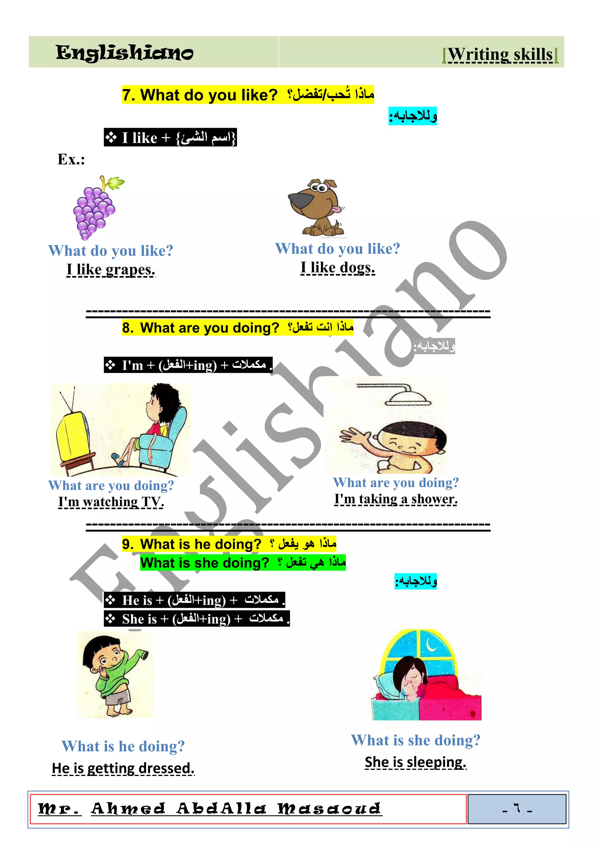 Englishiano ]riting skillsW[
o u dal l a M a sAA h m e d A b dM r . -6-
7. What do you like? ‫حب/تفضل؟‬ُ‫ت‬ ‫ماذا‬
‫و‬‫لالجابه‬:
❖ I like + }‫الشئ‬ ‫{اسم‬
Ex.:
-------------------------------------------------------------------
8. What are you doing? ‫تفعل؟‬ ‫انت‬ ‫ماذا‬
‫و‬‫لالجابه‬:
❖ I'm + (‫+الفعل‬ing) + ‫مكمالت‬ .
-------------------------------------------------------------------
9. What is he doing? ‫؟‬ ‫يفعل‬ ‫هو‬ ‫ماذا‬
What is she doing? ‫؟‬ ‫تفعل‬ ‫هي‬ ‫ماذا‬
‫و‬‫لالجابه‬:
❖ He is + (‫+الفعل‬ing) + ‫مكمالت‬ .
❖ She is + (‫+الفعل‬ing) + ‫مكمالت‬ .
What do you like?
I like grapes.
What do you like?
I like dogs.
What are you doing?
I'm watching TV.
What are you doing?
I'm taking a shower.
What is he doing?
He is getting dressed.
What is she doing?
She is sleeping.
 