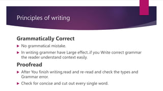Principles of writing
Grammatically Correct
 No grammatical mistake.
 In writing grammer have Large effect..if you Write correct grammar
the reader understand context easily.
Proofread
 After You finish writing,read and re-read and check the types and
Grammar error.
 Check for concise and cut out every single word.
 