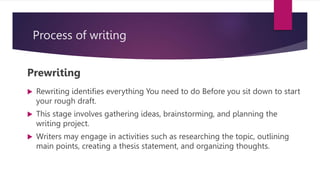 Process of writing
Prewriting
 Rewriting identifies everything You need to do Before you sit down to start
your rough draft.
 This stage involves gathering ideas, brainstorming, and planning the
writing project.
 Writers may engage in activities such as researching the topic, outlining
main points, creating a thesis statement, and organizing thoughts.
 