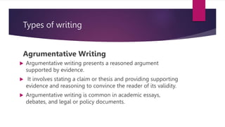 Types of writing
Agrumentative Writing
 Argumentative writing presents a reasoned argument
supported by evidence.
 It involves stating a claim or thesis and providing supporting
evidence and reasoning to convince the reader of its validity.
 Argumentative writing is common in academic essays,
debates, and legal or policy documents.
 