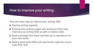 How to improve your writing
They are many ways to improve your writing Skills.
 Practice writing regularly.
 Chosing very ordinary topics and writing on them May
improve your writing Skills as well as Creative skills.
 Read a passage from book and then try to reproduce it in
your own words.
 Read a good writer Well and note his/her style then try to
copy their style.
 