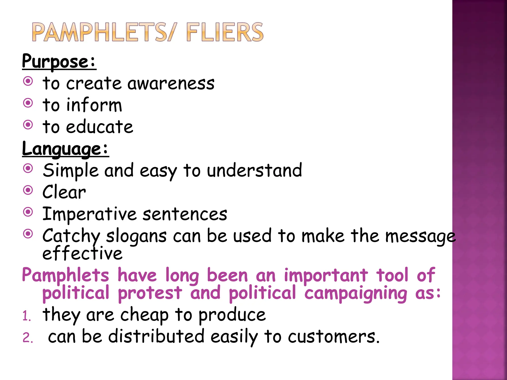 Purpose:
 to create awareness
 to inform
 to educate
Language:
 Simple and easy to understand
 Clear
 Imperative sentences
 Catchy slogans can be used to make the message
effective
Pamphlets have long been an important tool of
political protest and political campaigning as:
1. they are cheap to produce
2. can be distributed easily to customers.
 