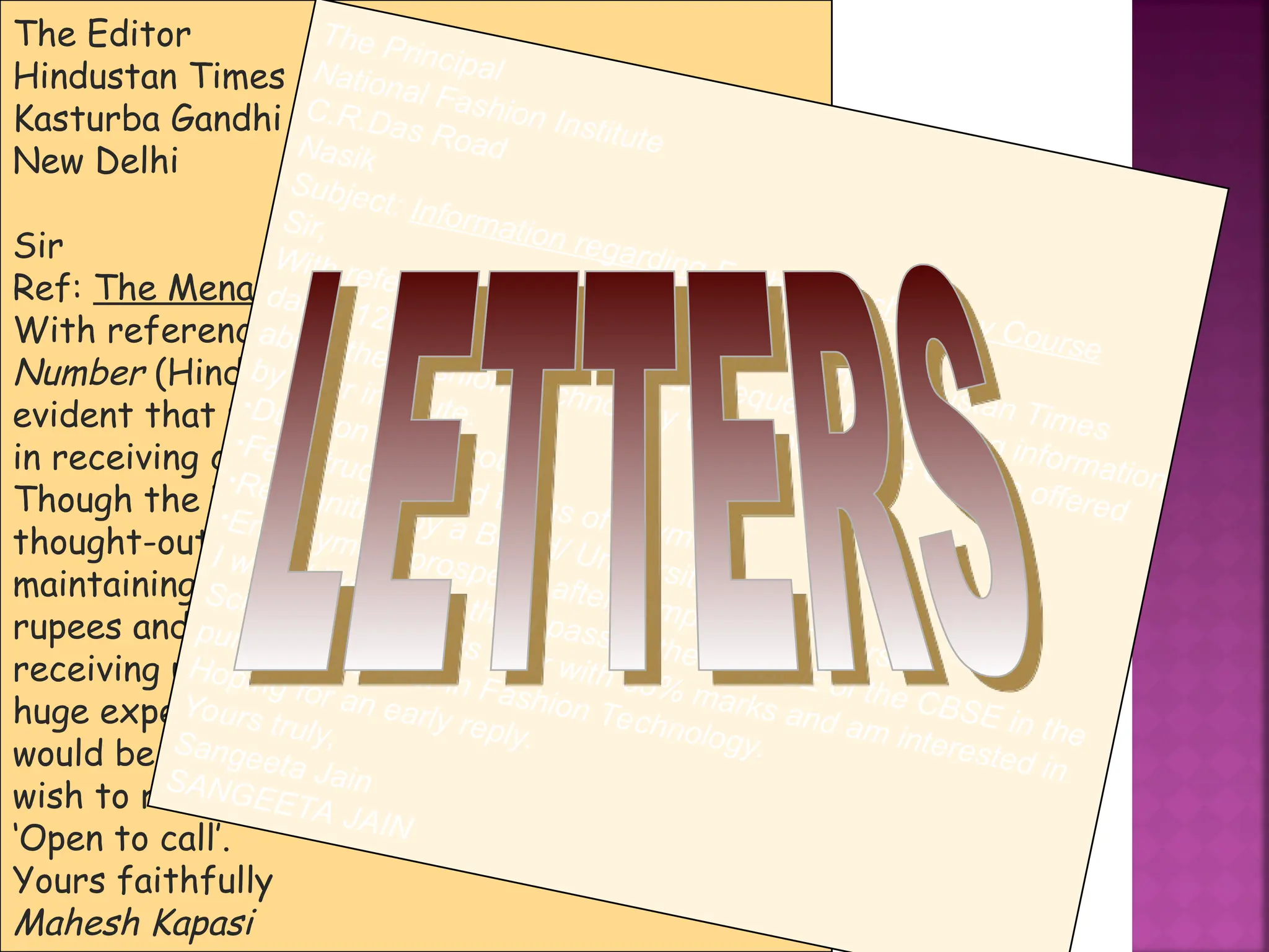 The Editor
Hindustan Times
Kasturba Gandhi Marg
New Delhi
Sir
Ref: The Menace of Telemarketing
With reference to Vir Sanghvi’s write-up, Sorry, Wrong
Number (Hindustan Times November 4), it is becoming
evident that most mobile phone users are not interested
in receiving calls from telemarketers.
Though the National Do Not Call mechanism is a well
thought-out measure, the process of registration and
maintaining the huge database will cost millions of
rupees and man-hours. When people are against
receiving unwanted calls, why should there be such a
huge expenditure on a wasteful exercise? The best action
would be to ban all telemarketing calls. For those who
wish to receive such calls, let them get registered as
‘Open to call’.
Yours faithfully
Mahesh Kapasi
The Principal
National Fashion Institute
C.R.Das Road
Nasik
Subject: Information regarding Fashion Technology Course
Sir,
With reference to your advertisement in the Hindustan Times
dated 12th August 2004, I would request the following information
about the Fashion Technology Correspondence Course offered
by your institute.
•Duration of the course
•Fee structure and terms of payment
•Recognition by a Board/ University
•Employment prospects after completion of course.
I would like to add that I passed the AISSCE of the CBSE in the
Science Stream this year with 85% marks and am interested in
pursuing a career in Fashion Technology.
Hoping for an early reply.
Yours truly,
Sangeeta Jain
SANGEETA JAIN
 