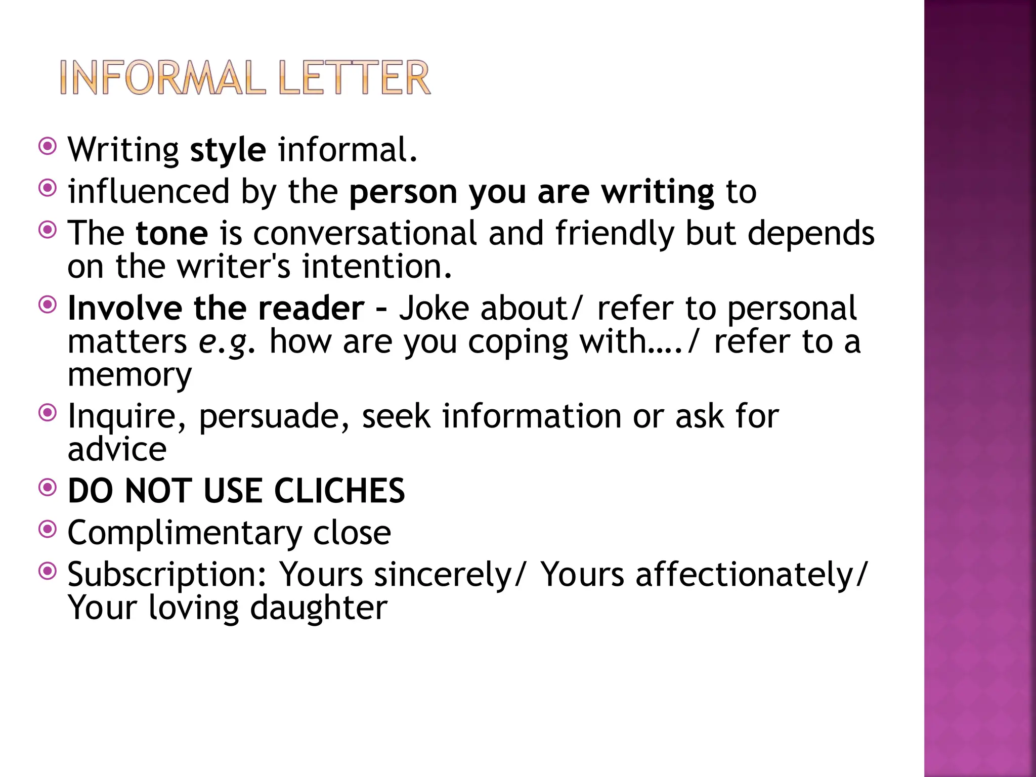 Writing style informal.
 influenced by the person you are writing to
 The tone is conversational and friendly but depends
on the writer's intention.
 Involve the reader – Joke about/ refer to personal
matters e.g. how are you coping with…./ refer to a
memory
 Inquire, persuade, seek information or ask for
advice
 DO NOT USE CLICHES
 Complimentary close
 Subscription: Yours sincerely/ Yours affectionately/
Your loving daughter
 
