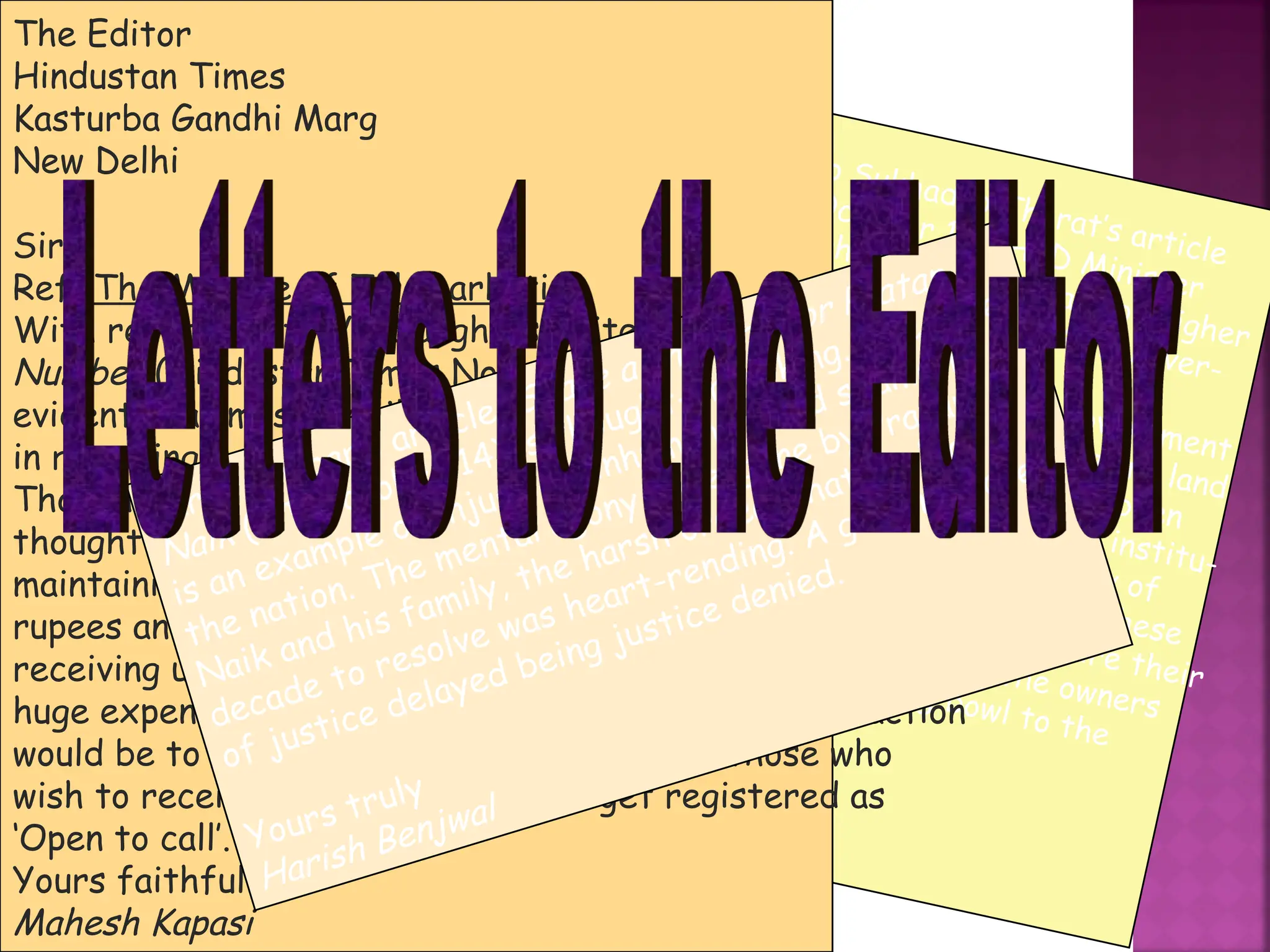With reference to Sukhadeo Thorat’s article
Learning curves (October 15), HRD Minister
Arjun Singh highlighted the sad state of higher
education at a meeting with the VCs of univer-
sities.
There must be a consensus that the government
should not act as an estate agent to acquire land
for private institutions. This scheme has been
tried in the past while setting up medical institu-
tions and it has not worked in the majority of
cases. Considering the exorbitant amount these
institutions charge, they should also acquire their
land and pay remunerative prices to the owners
rather than come with a begging bowl to the
government.
S Kamat
Goa
The Editor
Hindustan Times
Kasturba Gandhi Marg
New Delhi
Sir
Ref: The Menace of Telemarketing
With reference to Vir Sanghvi’s write-up, Sorry, Wrong
Number (Hindustan Times November 4), it is becoming
evident that most mobile phone users are not interested
in receiving calls from telemarketers.
Though the National Do Not Call mechanism is a well
thought-out measure, the process of registration and
maintaining the huge database will cost millions of
rupees and man-hours. When people are against
receiving unwanted calls, why should there be such a
huge expenditure on a wasteful exercise? The best action
would be to ban all telemarketing calls. For those who
wish to receive such calls, let them get registered as
‘Open to call’.
Yours faithfully
Mahesh Kapasi
Karan Thapar’s article, Spare a thought for Pratap
Naik (HT October 14) is thought-provoking. The case
is an example of injustice, inhumanity and shame to
the nation. The mental agony undergone by Pratap
Naik and his family, the harsh ordeal that took a
decade to resolve was heart-rending. A genuine case
of justice delayed being justice denied.
Yours truly
Harish Benjwal
 
