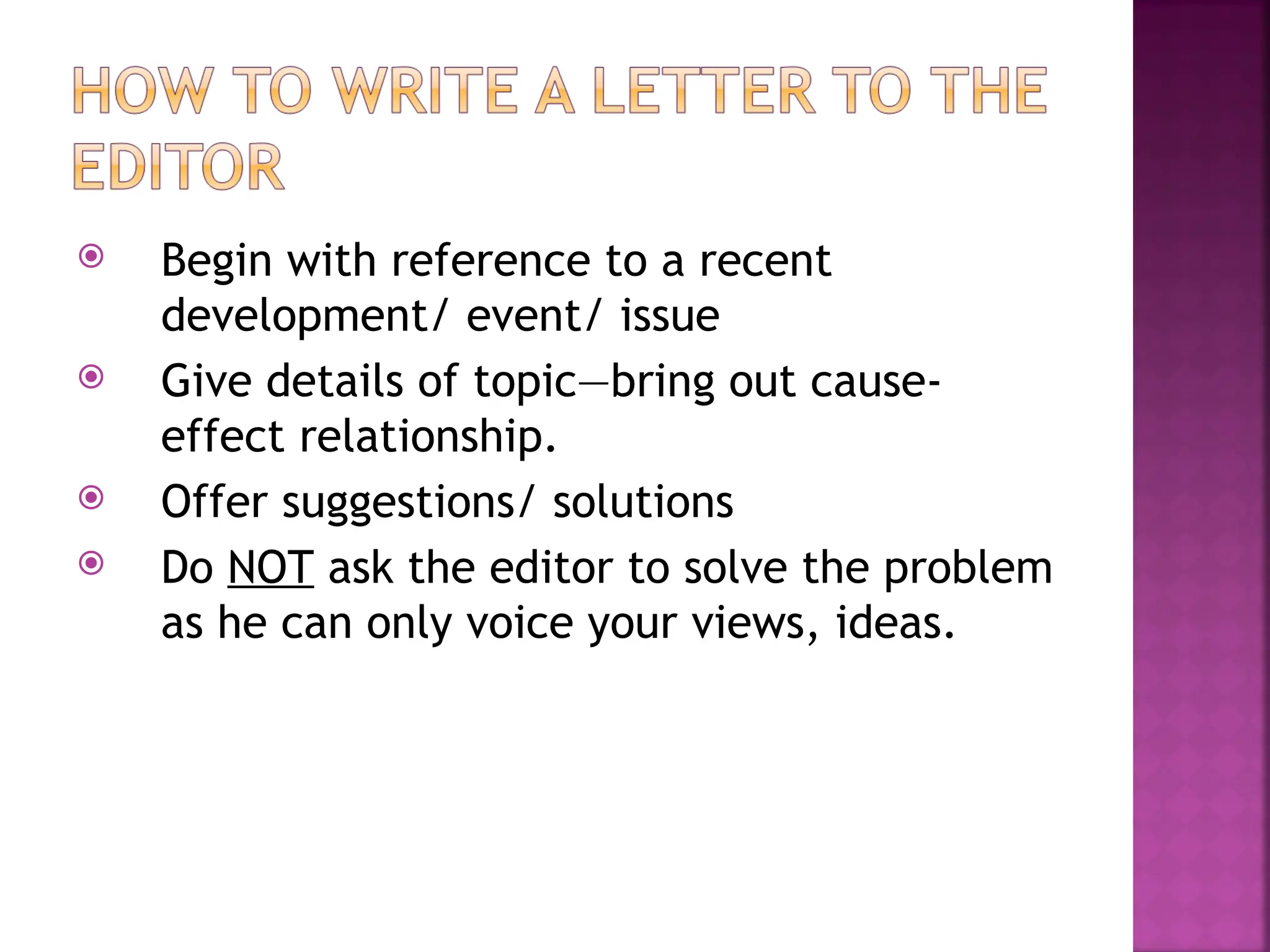  Begin with reference to a recent
development/ event/ issue
 Give details of topic—bring out cause-
effect relationship.
 Offer suggestions/ solutions
 Do NOT ask the editor to solve the problem
as he can only voice your views, ideas.
 