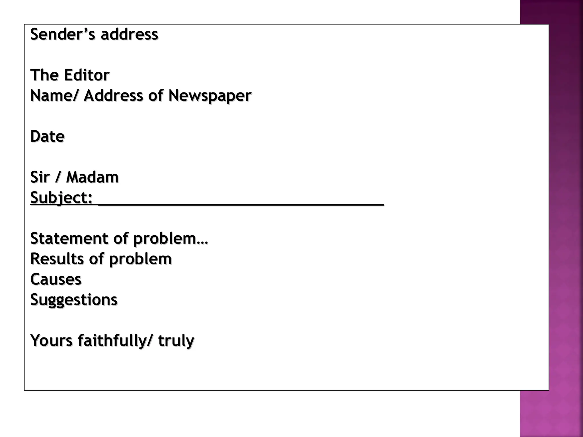 Sender’s address
Sender’s address
The Editor
The Editor
Name/ Address of Newspaper
Name/ Address of Newspaper
Date
Date
Sir / Madam
Sir / Madam
Subject:
Subject: ______________________________
______________________________
Statement of problem…
Statement of problem…
Results of problem
Results of problem
Causes
Causes
Suggestions
Suggestions
Yours faithfully/ truly
Yours faithfully/ truly
 