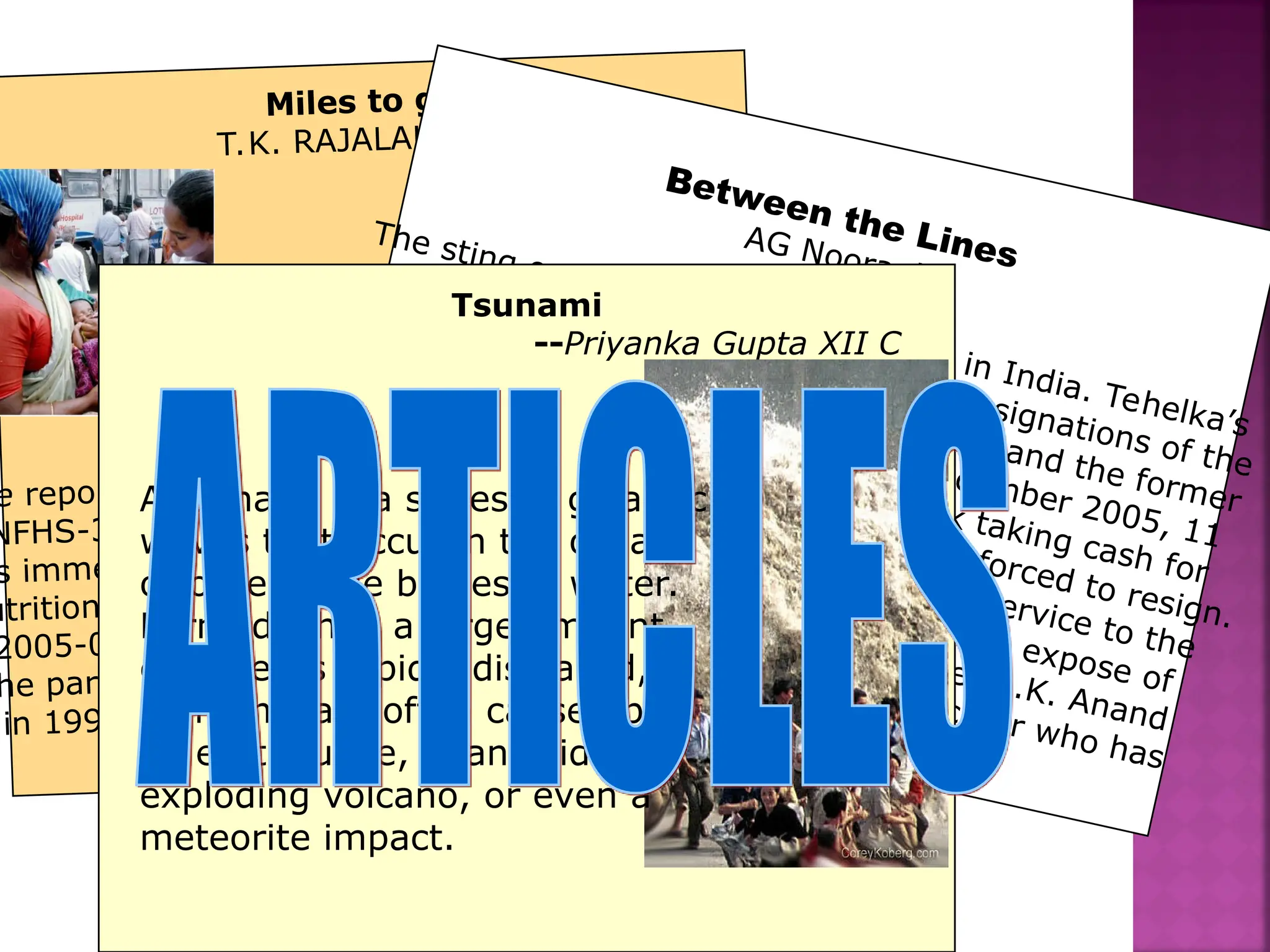 Miles to go
T.K. RAJALAKSHMI
e report of the third National Family Health Survey
NFHS-3), released in the second week of October,
s immense significance for policymakers in health,
utrition, education and gender issues. The NFHS-3
2005-06) is significant in that it has gone beyond
he parameters set by the two preceding surveys,
in 1998-99 and 1992-93. And for the first time,
Between the Lines
AG Noorani
The sting operation has come to stay in India. Tehelka’s
expose on March 13, 2001, led to the resignations of the
then defence minister, George Fernandes and the former
BJP president, Bangaru Laxman. In December 2005, 11
MPs were caught on camera by Aaj Tak taking cash for
asking questions in Parliament. They were forced to resign.
Now, a television channel has rendered a service to the
probity of the criminal justice system by its expose of
two lawyers in the BMW hit-and-run case: R.K. Anand
for the defence and I.U. Khan, the prosecutor who has
resigned since then.
Tsunami
--Priyanka Gupta XII C
A tsunami is a series of gigantic
waves that occur in the ocean
or other large bodies of water.
Formed when a large amount
of water is rapidly displaced,
tsunamis are often caused by
an earthquake, a landslide, an
exploding volcano, or even a
meteorite impact.
 