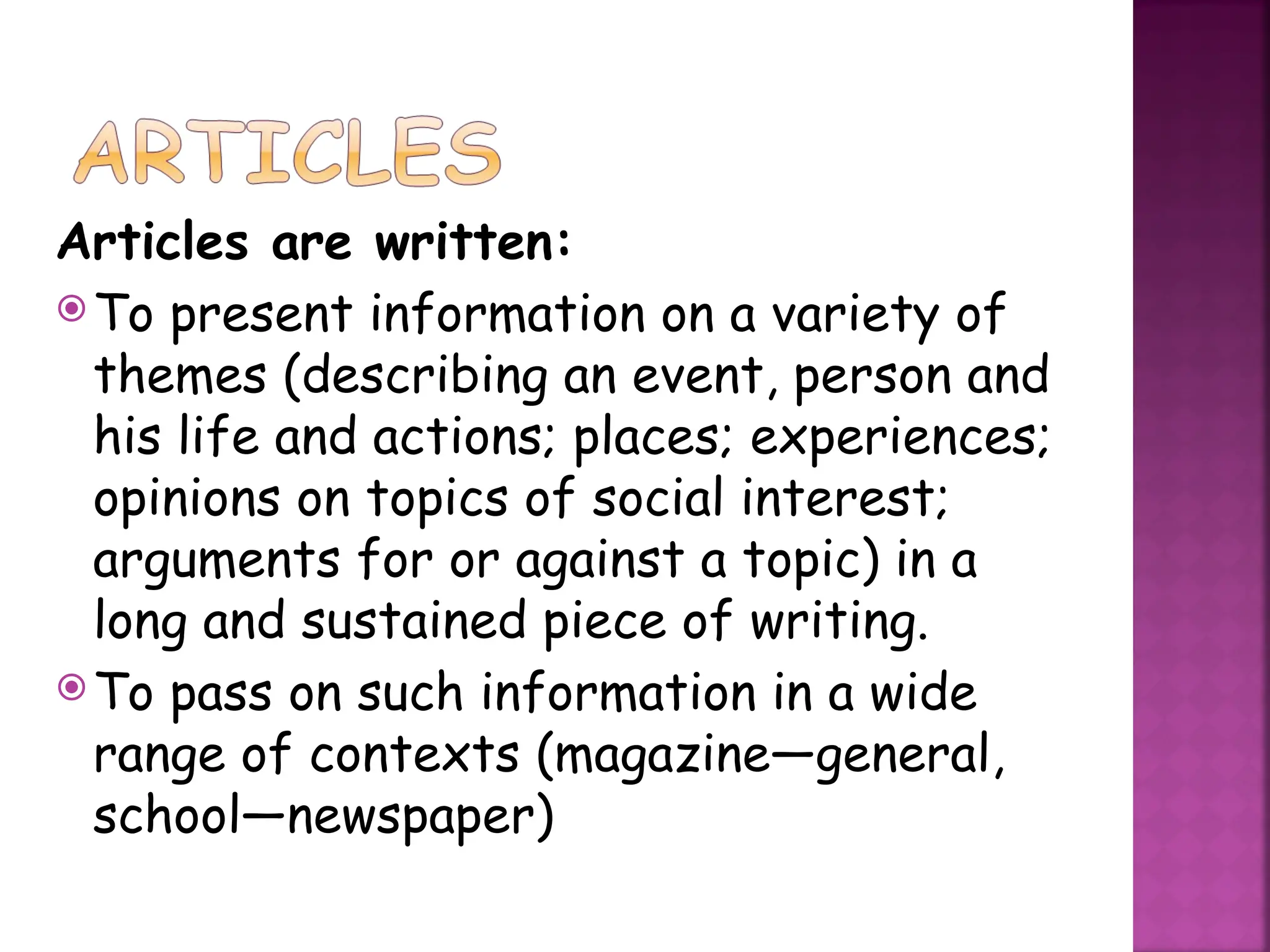 Articles are written:
To present information on a variety of
themes (describing an event, person and
his life and actions; places; experiences;
opinions on topics of social interest;
arguments for or against a topic) in a
long and sustained piece of writing.
To pass on such information in a wide
range of contexts (magazine—general,
school—newspaper)
 