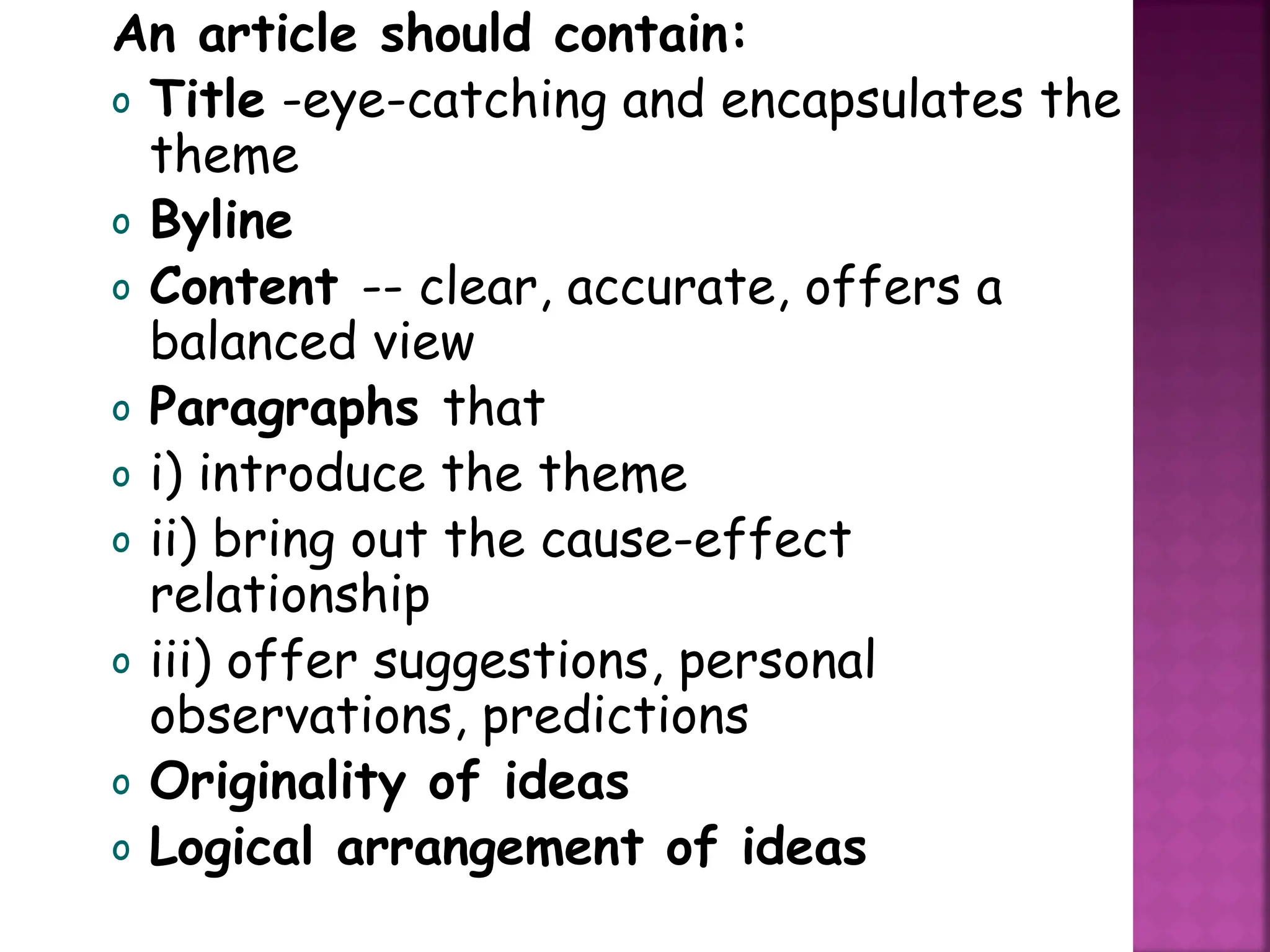 An article should contain:
o Title -eye-catching and encapsulates the
theme
o Byline
o Content -- clear, accurate, offers a
balanced view
o Paragraphs that
o i) introduce the theme
o ii) bring out the cause-effect
relationship
o iii) offer suggestions, personal
observations, predictions
o Originality of ideas
o Logical arrangement of ideas
 