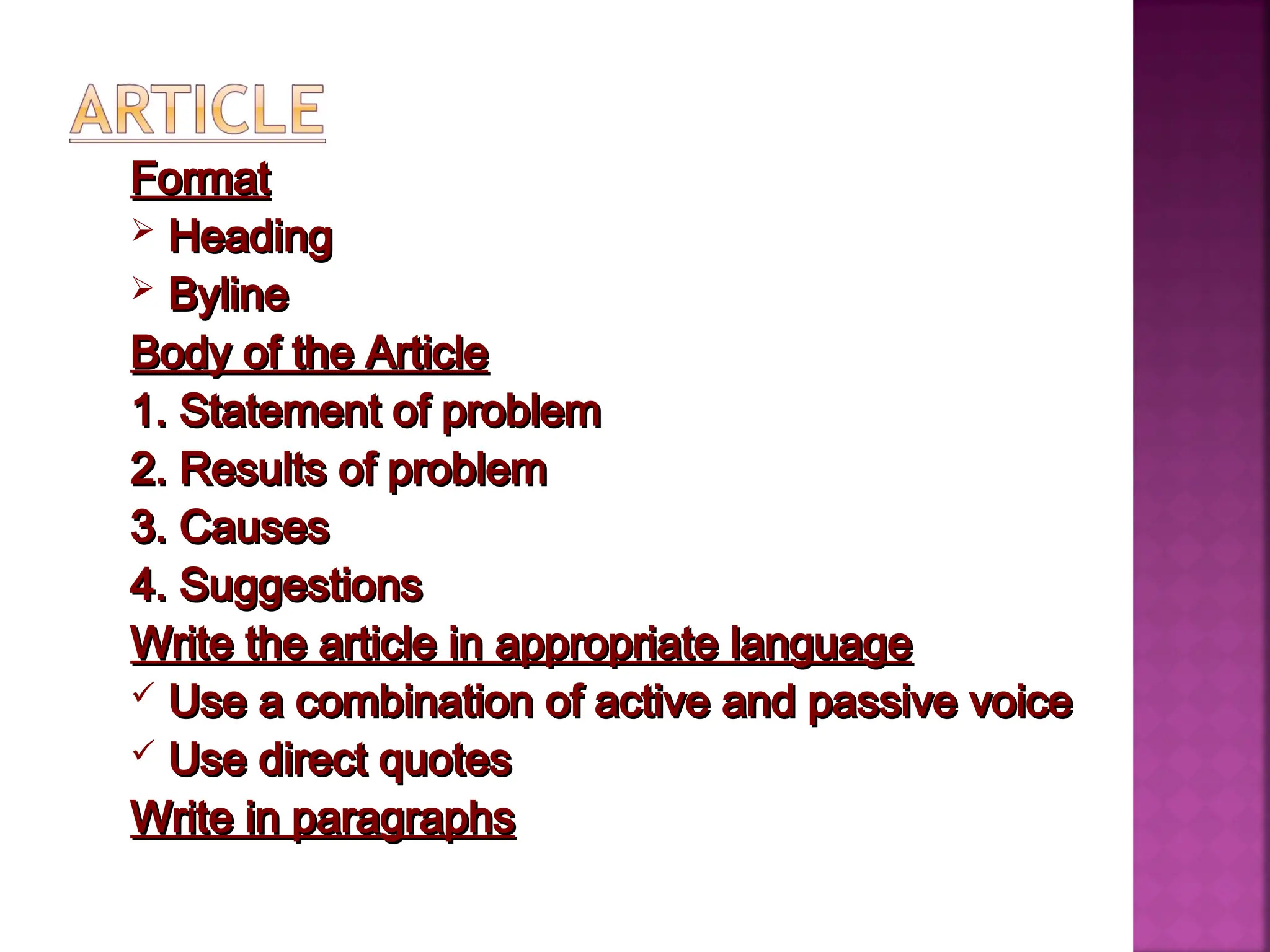 Format
Format
 Heading
Heading
 Byline
Byline
Body of the Article
Body of the Article
1. Statement of problem
1. Statement of problem
2. Results of problem
2. Results of problem
3. Causes
3. Causes
4. Suggestions
4. Suggestions
Write the article in appropriate language
Write the article in appropriate language
 Use a combination of active and passive voice
Use a combination of active and passive voice
 Use direct quotes
Use direct quotes
Write in paragraphs
Write in paragraphs
 