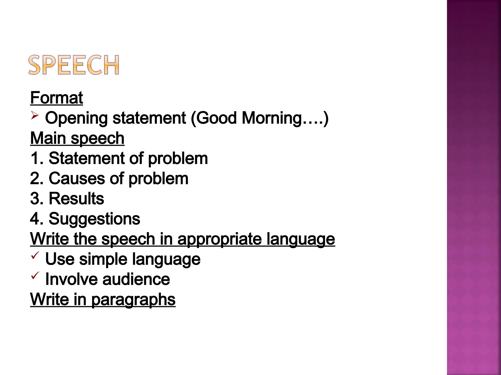 Format
 Opening statement (Good Morning….)
Main speech
1. Statement of problem
2. Causes of problem
3. Results
4. Suggestions
Write the speech in appropriate language
 Use simple language
 Involve audience
Write in paragraphs
 