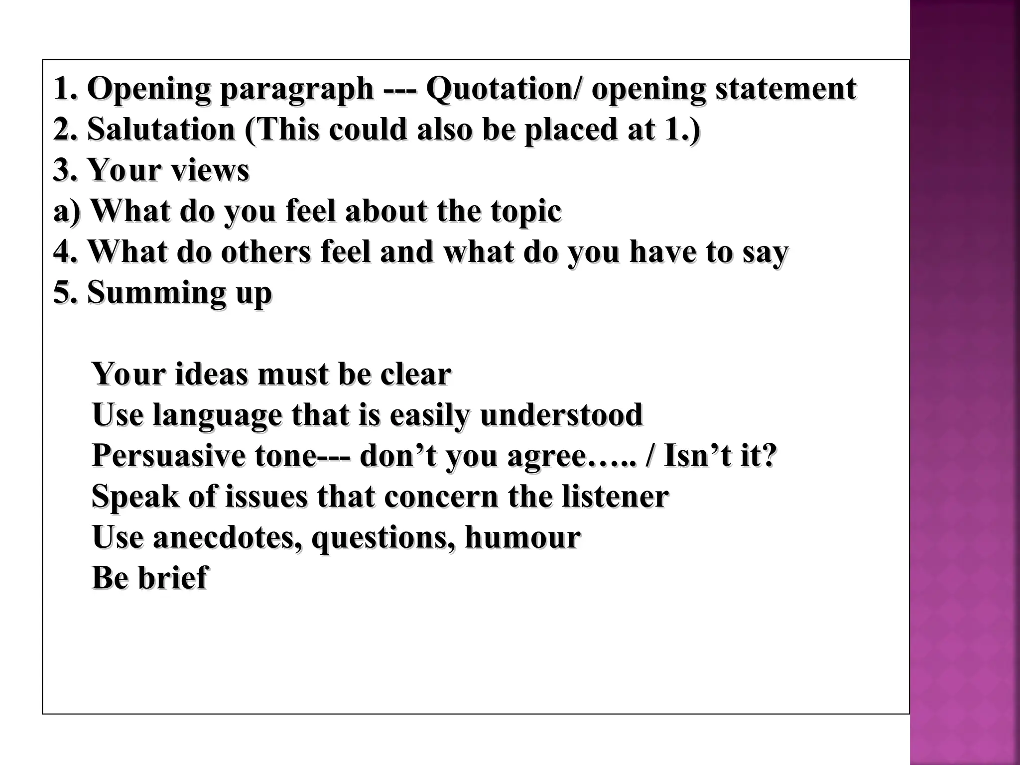 1. Opening paragraph --- Quotation/ opening statement
1. Opening paragraph --- Quotation/ opening statement
2. Salutation (This could also be placed at 1.)
2. Salutation (This could also be placed at 1.)
3. Your views
3. Your views
a) What do you feel about the topic
a) What do you feel about the topic
4. What do others feel and what do you have to say
4. What do others feel and what do you have to say
5. Summing up
5. Summing up
 Your ideas must be clear
Your ideas must be clear
 Use language that is easily understood
Use language that is easily understood
 Persuasive tone--- don’t you agree….. / Isn’t it?
Persuasive tone--- don’t you agree….. / Isn’t it?
 Speak of issues that concern the listener
Speak of issues that concern the listener
 Use anecdotes, questions, humour
Use anecdotes, questions, humour
 Be brief
Be brief
 