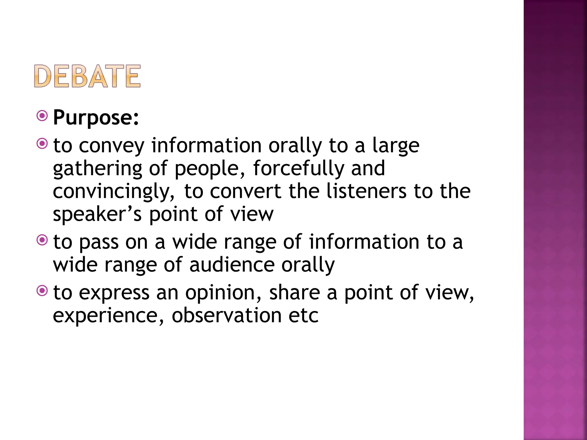  Purpose:
 to convey information orally to a large
gathering of people, forcefully and
convincingly, to convert the listeners to the
speaker’s point of view
 to pass on a wide range of information to a
wide range of audience orally
 to express an opinion, share a point of view,
experience, observation etc
 