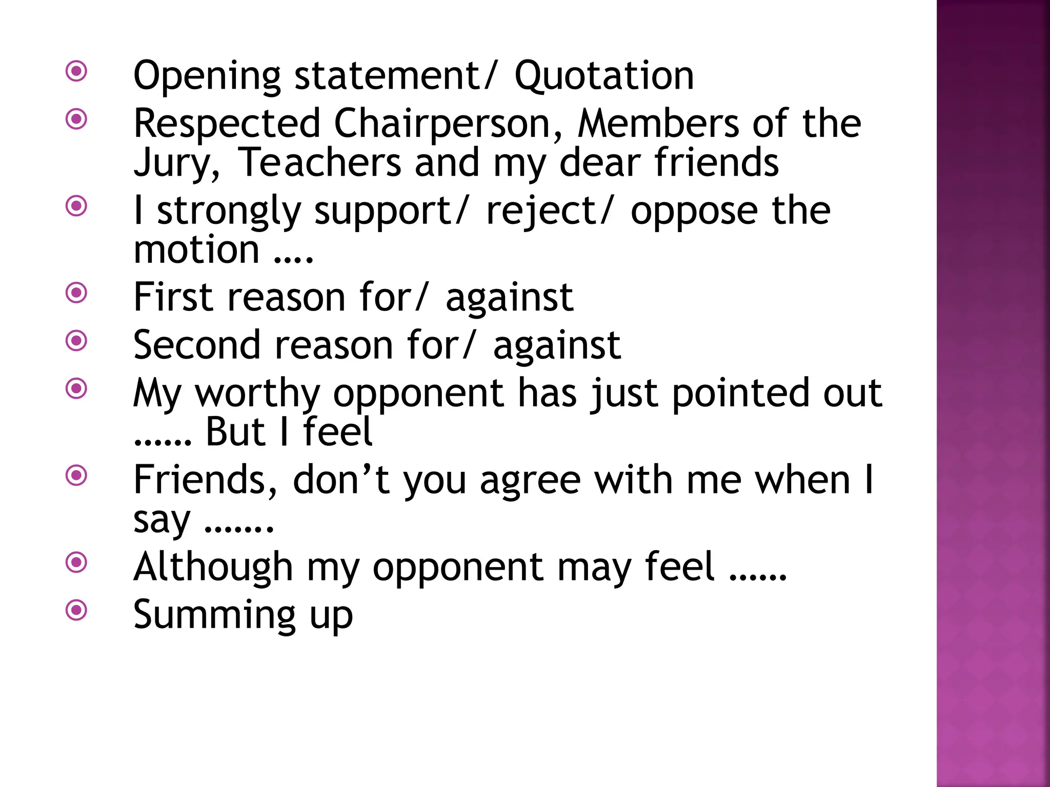  Opening statement/ Quotation
 Respected Chairperson, Members of the
Jury, Teachers and my dear friends
 I strongly support/ reject/ oppose the
motion ….
 First reason for/ against
 Second reason for/ against
 My worthy opponent has just pointed out
…… But I feel
 Friends, don’t you agree with me when I
say …….
 Although my opponent may feel ……
 Summing up
 