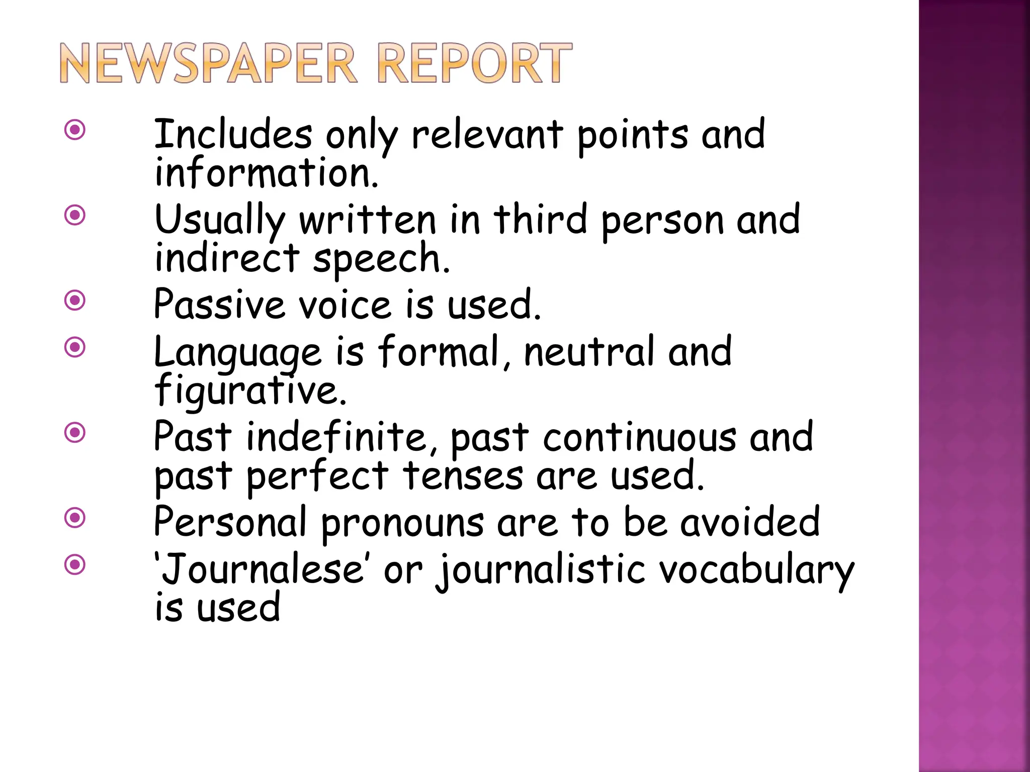  Includes only relevant points and
information.
 Usually written in third person and
indirect speech.
 Passive voice is used.
 Language is formal, neutral and
figurative.
 Past indefinite, past continuous and
past perfect tenses are used.
 Personal pronouns are to be avoided
 ‘Journalese’ or journalistic vocabulary
is used
 