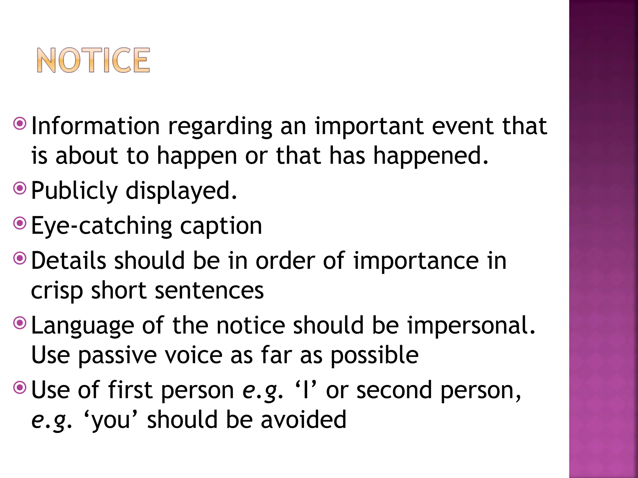  Information regarding an important event that
is about to happen or that has happened.
 Publicly displayed.
 Eye-catching caption
 Details should be in order of importance in
crisp short sentences
 Language of the notice should be impersonal.
Use passive voice as far as possible
 Use of first person e.g. ‘I’ or second person,
e.g. ‘you’ should be avoided
 