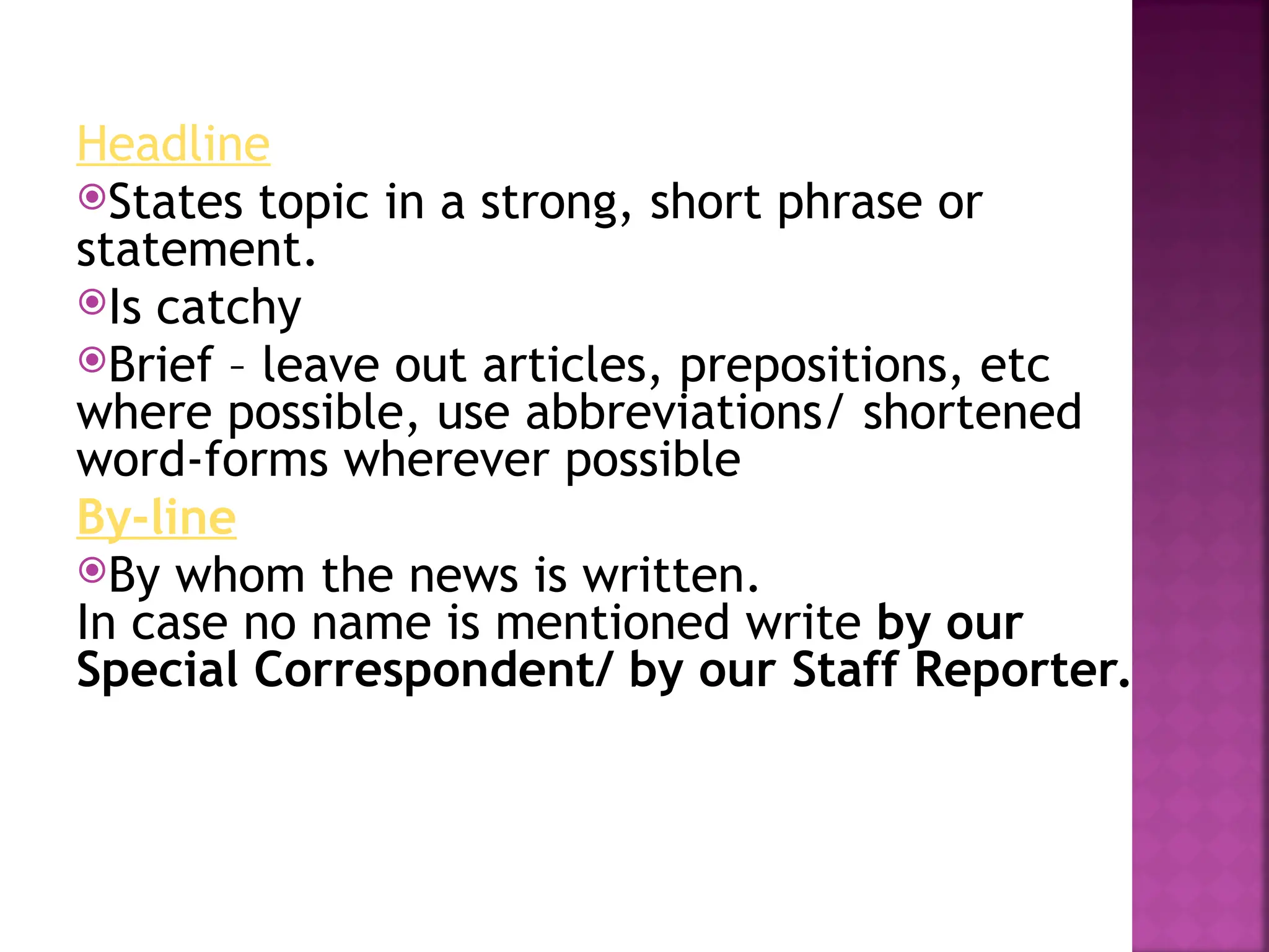 Headline
States topic in a strong, short phrase or
statement.
Is catchy
Brief – leave out articles, prepositions, etc
where possible, use abbreviations/ shortened
word-forms wherever possible
By-line
By whom the news is written.
In case no name is mentioned write by our
Special Correspondent/ by our Staff Reporter.
 