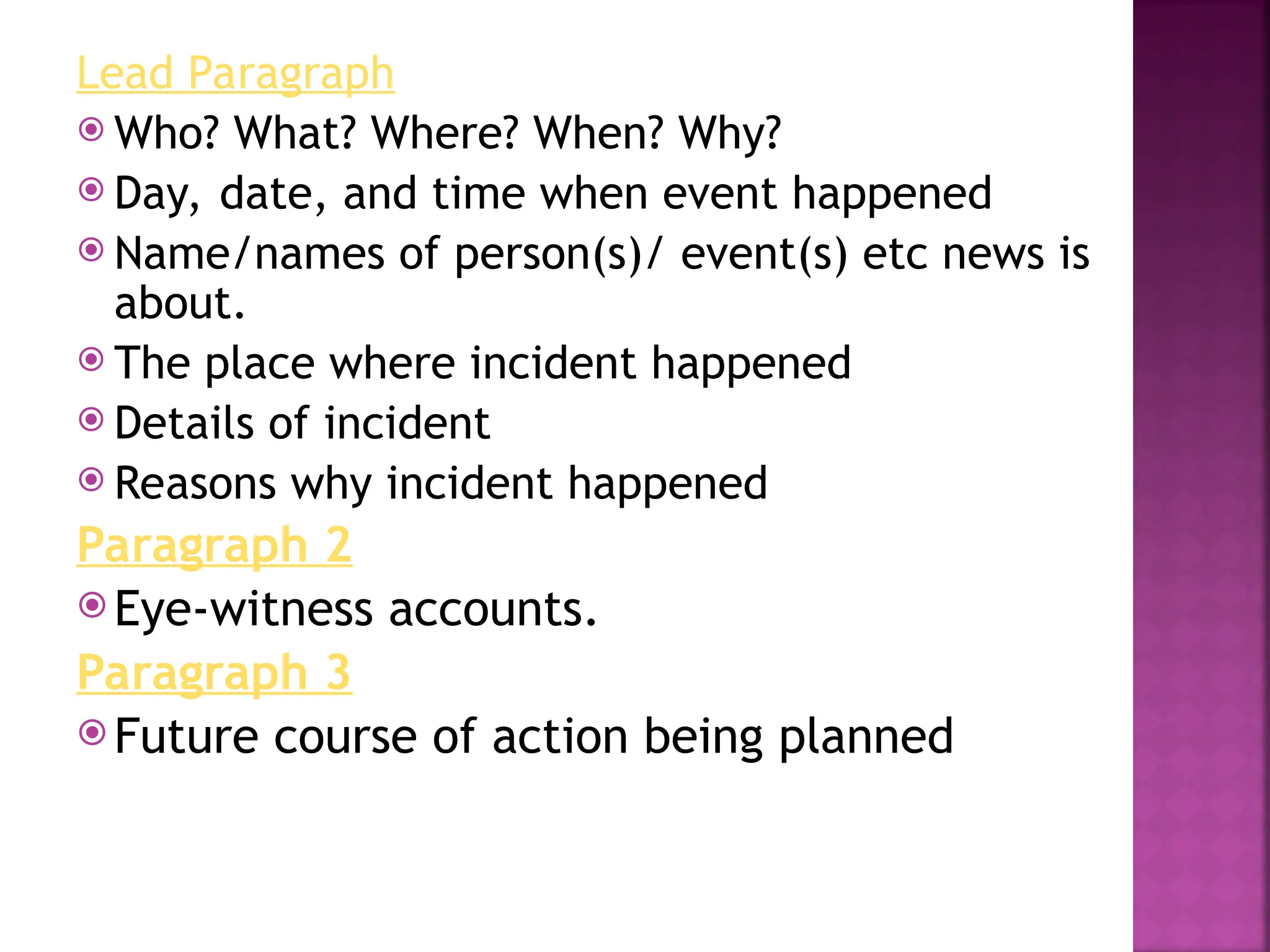 Lead Paragraph
 Who? What? Where? When? Why?
 Day, date, and time when event happened
 Name/names of person(s)/ event(s) etc news is
about.
 The place where incident happened
 Details of incident
 Reasons why incident happened
Paragraph 2
 Eye-witness accounts.
Paragraph 3
 Future course of action being planned
 