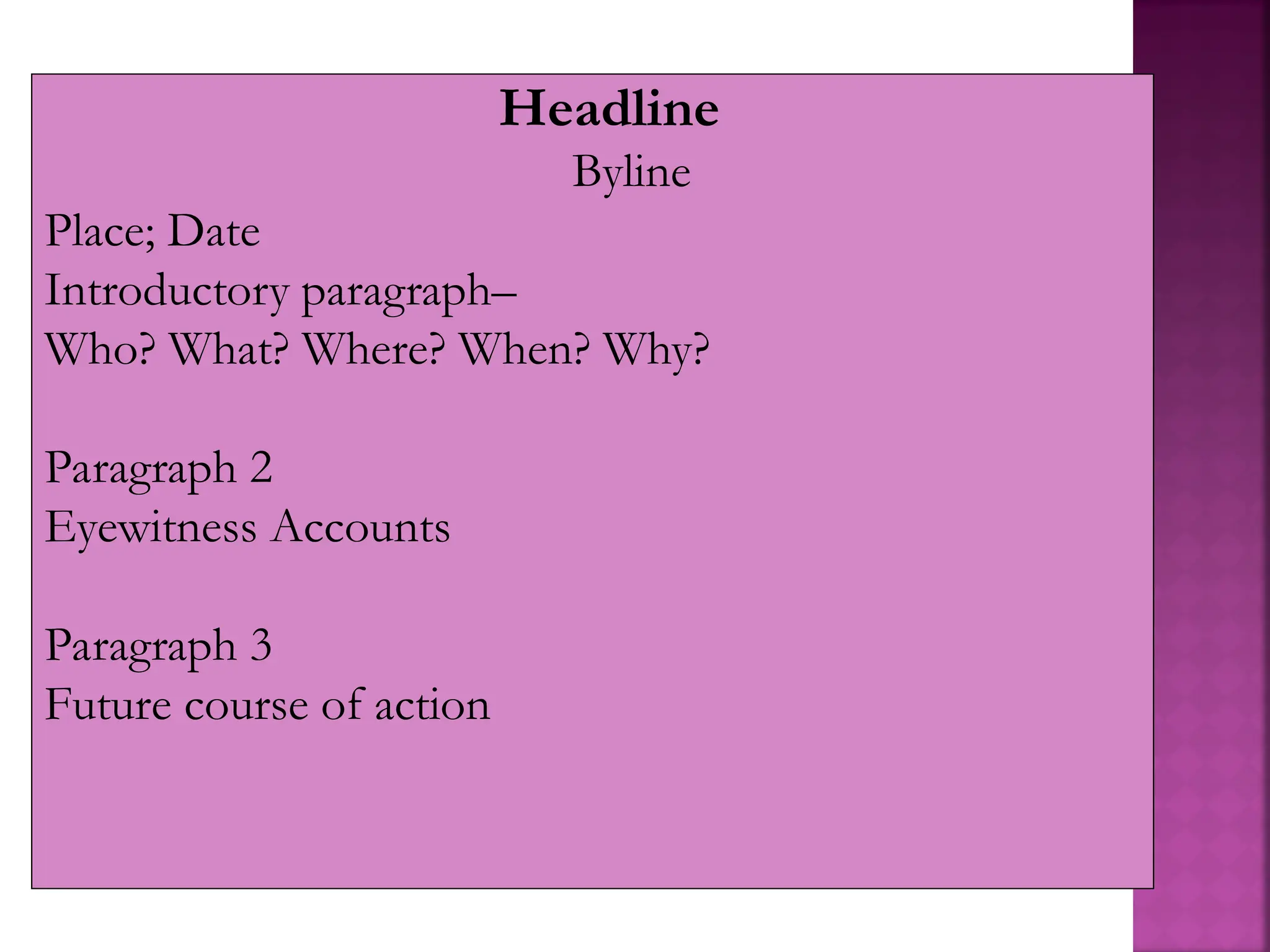Headline
Byline
Place; Date
Introductory paragraph–
Who? What? Where? When? Why?
Paragraph 2
Eyewitness Accounts
Paragraph 3
Future course of action
 