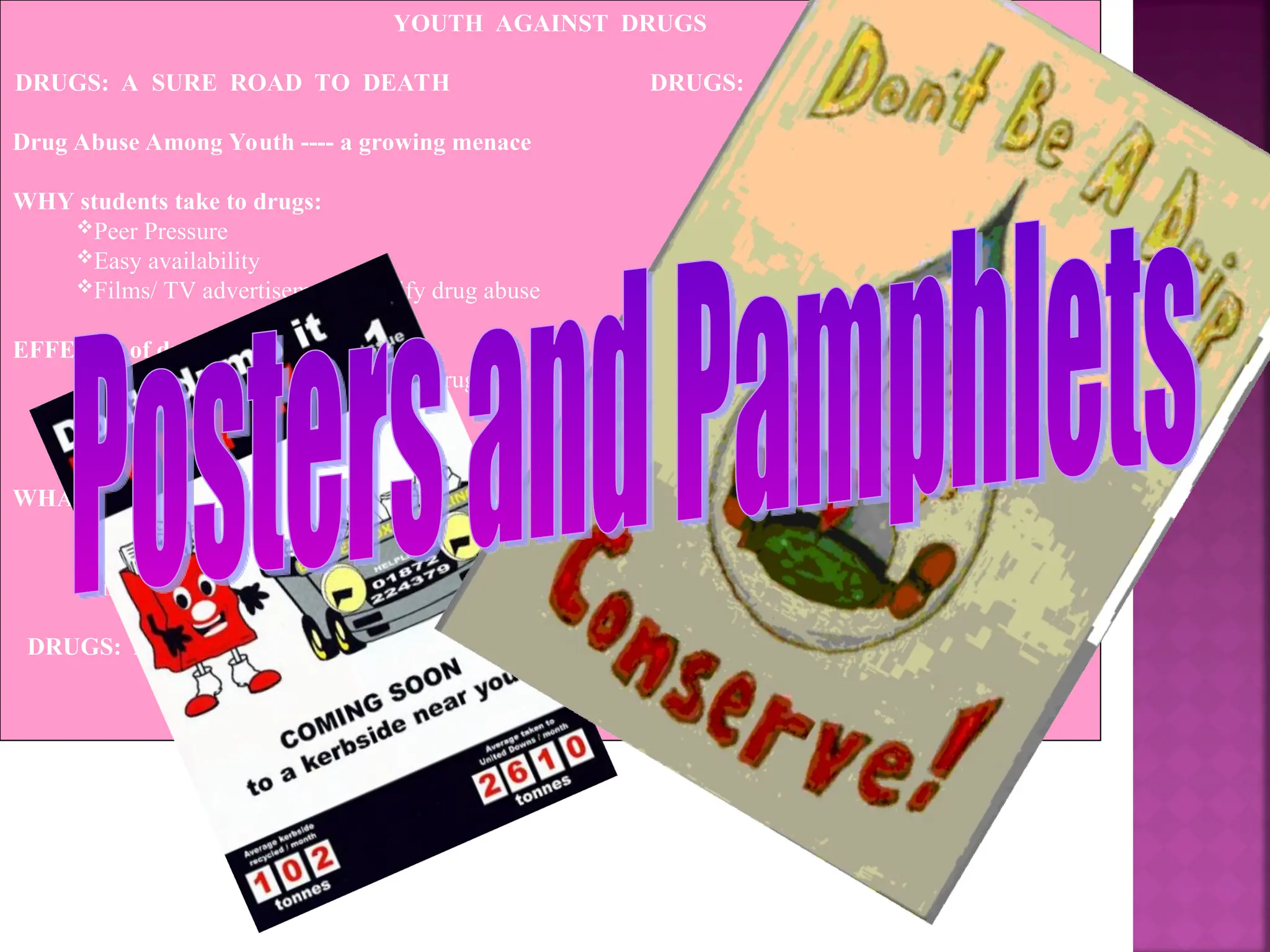 YOUTH AGAINST DRUGS
DRUGS: A SURE ROAD TO DEATH DRUGS: A SURE ROAD TO DEATH
Drug Abuse Among Youth ---- a growing menace
WHY students take to drugs:
Peer Pressure
Easy availability
Films/ TV advertisements glorify drug abuse
EFFECTS of drug abuse:
Indulge in crime to procure drugs
Loss of health
Death
WHAT can be done to remove this problem:
Increasing awareness through awareness campaigns
Strict action against drug peddlers
Increased counselling for students
DRUGS: A SURE ROAD TO DEATH DRUGS: A SURE ROAD TO DEATH
 