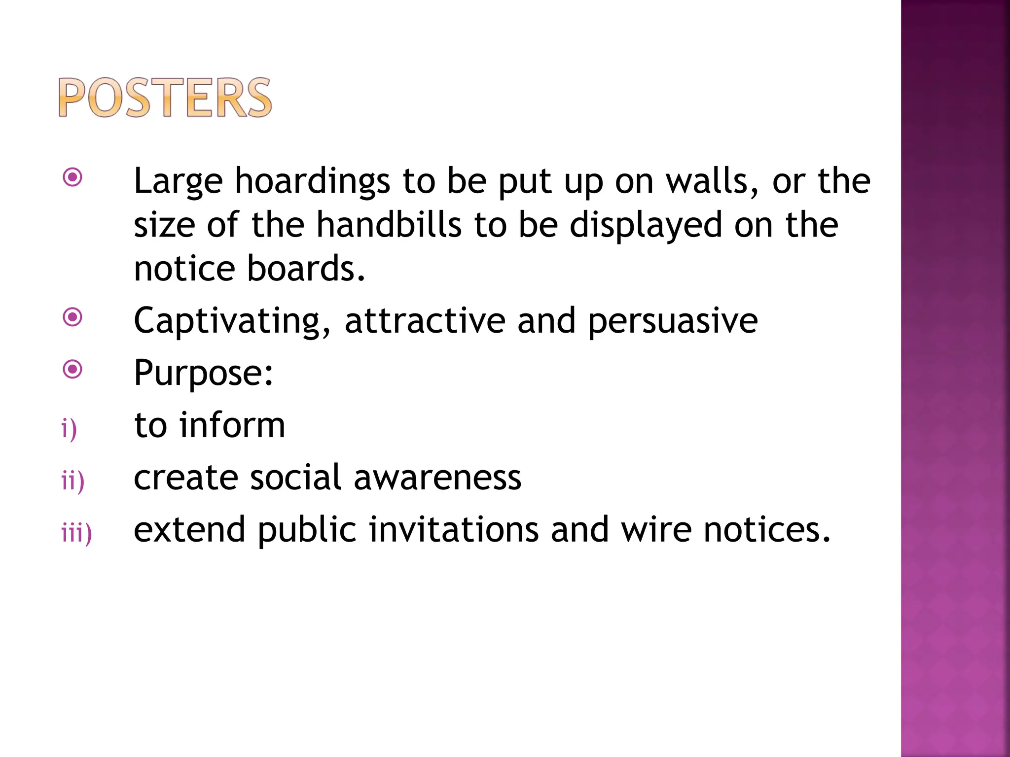 Large hoardings to be put up on walls, or the
size of the handbills to be displayed on the
notice boards.
 Captivating, attractive and persuasive
 Purpose:
i) to inform
ii) create social awareness
iii) extend public invitations and wire notices.
 