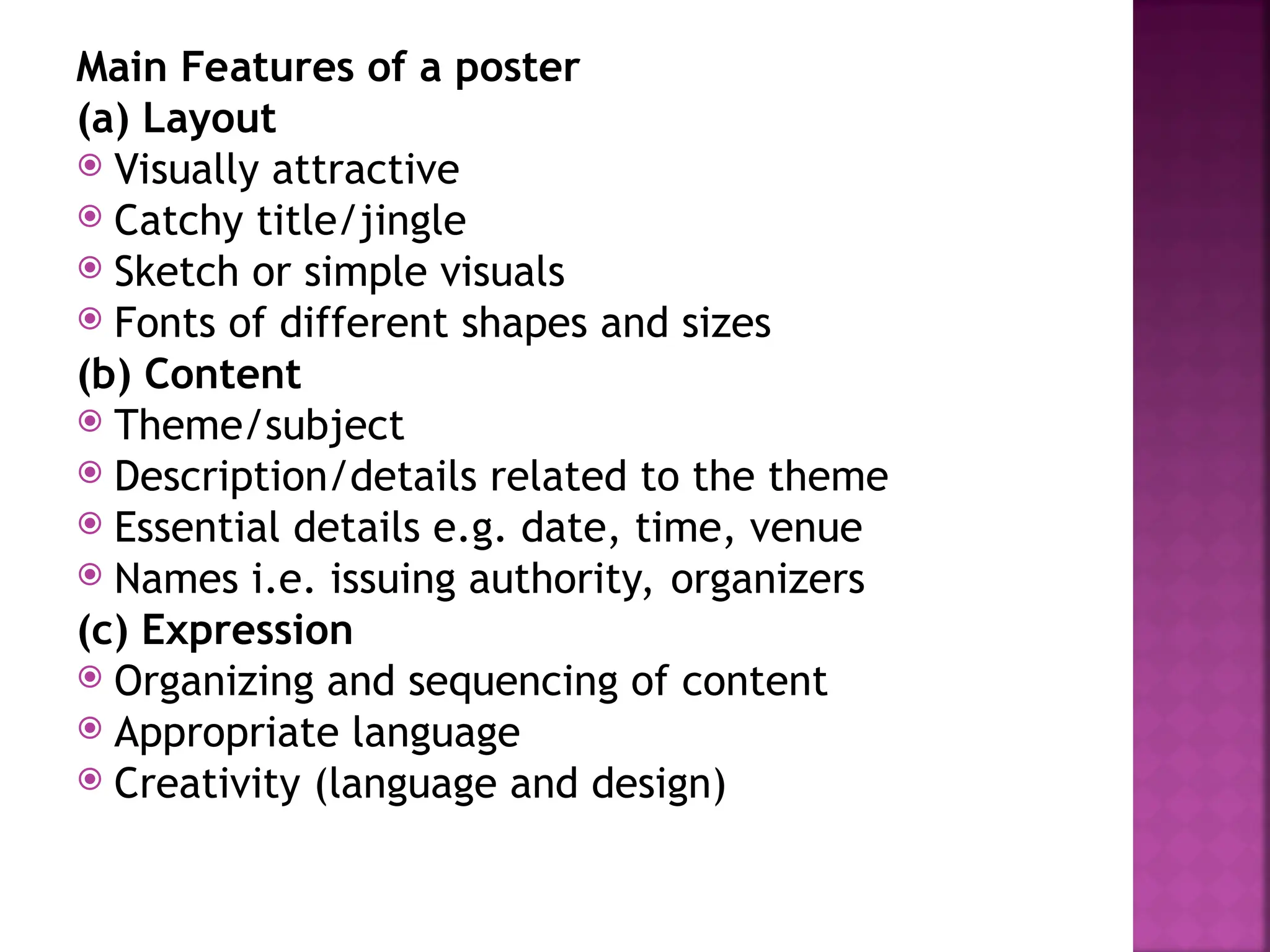 Main Features of a poster
(a) Layout
 Visually attractive
 Catchy title/jingle
 Sketch or simple visuals
 Fonts of different shapes and sizes
(b) Content
 Theme/subject
 Description/details related to the theme
 Essential details e.g. date, time, venue
 Names i.e. issuing authority, organizers
(c) Expression
 Organizing and sequencing of content
 Appropriate language
 Creativity (language and design)
 