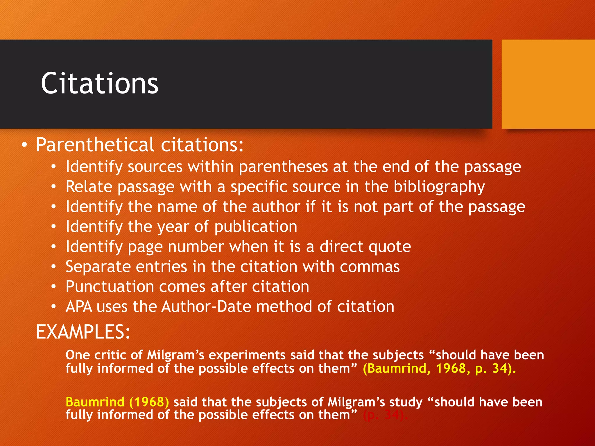 Citations
• Parenthetical citations:
• Identify sources within parentheses at the end of the passage
• Relate passage with a specific source in the bibliography
• Identify the name of the author if it is not part of the passage
• Identify the year of publication
• Identify page number when it is a direct quote
• Separate entries in the citation with commas
• Punctuation comes after citation
• APA uses the Author-Date method of citation
EXAMPLES:
One critic of Milgram’s experiments said that the subjects “should have been
fully informed of the possible effects on them” (Baumrind, 1968, p. 34).
Baumrind (1968) said that the subjects of Milgram’s study “should have been
fully informed of the possible effects on them” (p. 34).
 