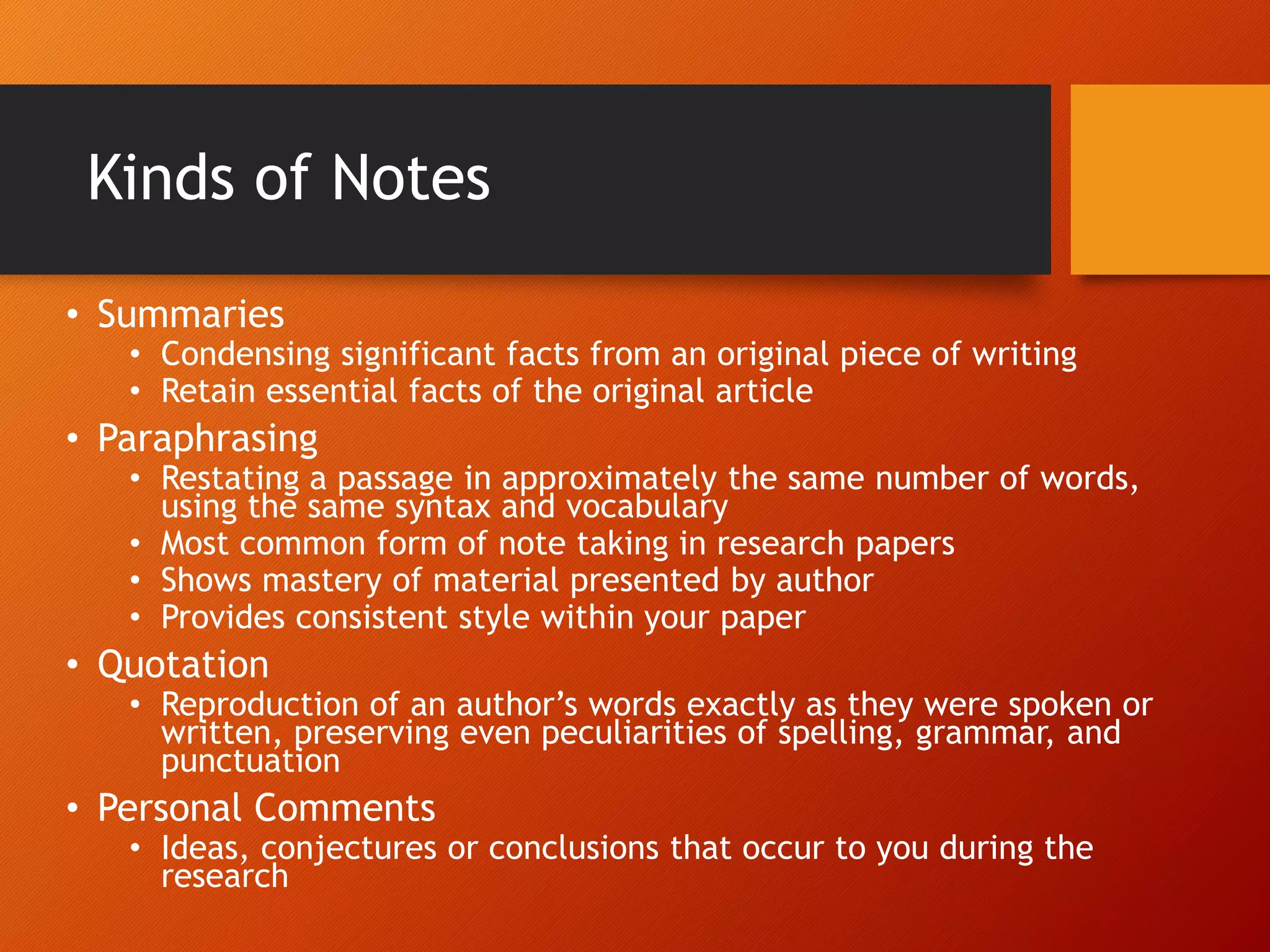Kinds of Notes
• Summaries
• Condensing significant facts from an original piece of writing
• Retain essential facts of the original article
• Paraphrasing
• Restating a passage in approximately the same number of words,
using the same syntax and vocabulary
• Most common form of note taking in research papers
• Shows mastery of material presented by author
• Provides consistent style within your paper
• Quotation
• Reproduction of an author’s words exactly as they were spoken or
written, preserving even peculiarities of spelling, grammar, and
punctuation
• Personal Comments
• Ideas, conjectures or conclusions that occur to you during the
research
 