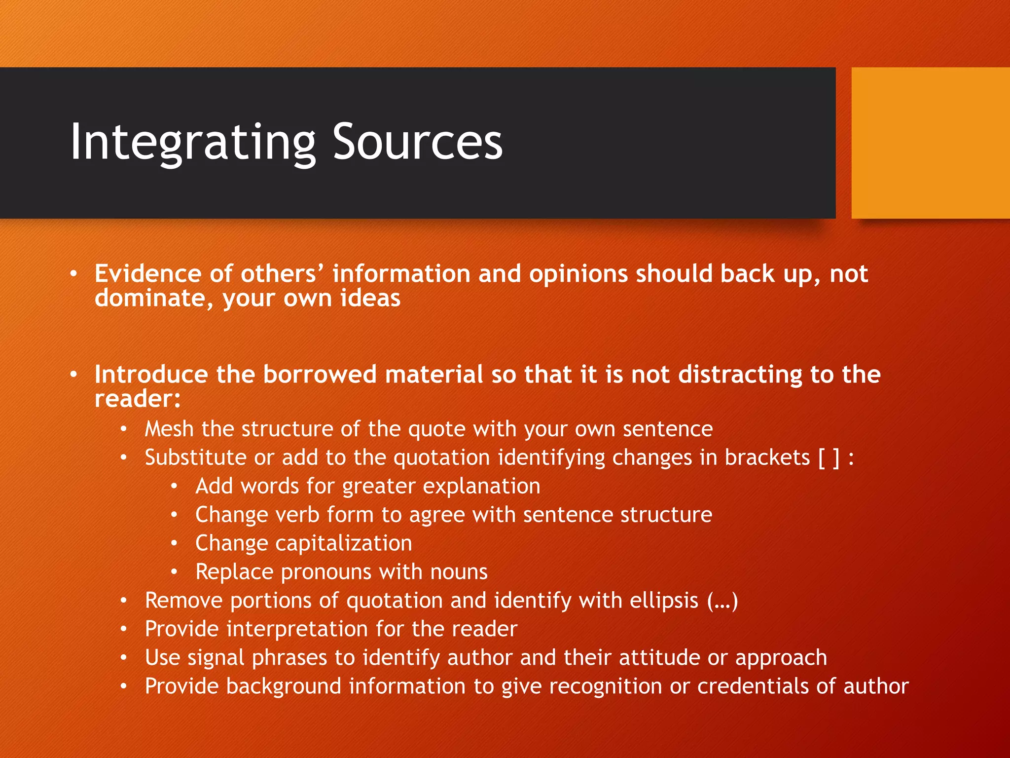 Integrating Sources
• Evidence of others’ information and opinions should back up, not
dominate, your own ideas
• Introduce the borrowed material so that it is not distracting to the
reader:
• Mesh the structure of the quote with your own sentence
• Substitute or add to the quotation identifying changes in brackets [ ] :
• Add words for greater explanation
• Change verb form to agree with sentence structure
• Change capitalization
• Replace pronouns with nouns
• Remove portions of quotation and identify with ellipsis (…)
• Provide interpretation for the reader
• Use signal phrases to identify author and their attitude or approach
• Provide background information to give recognition or credentials of author
 