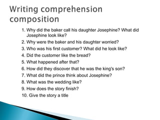1. Why did the baker call his daughter Josephine? What did
Josephine look like?
2. Why were the baker and his daughter worried?
3. Who was his first customer? What did he look like?
4. Did the customer like the bread?
5. What happened after that?
6. How did they discover that he was the king's son?
7. What did the prince think about Josephine?
8. What was the wedding like?
9. How does the story finish?
10. Give the story a title
 