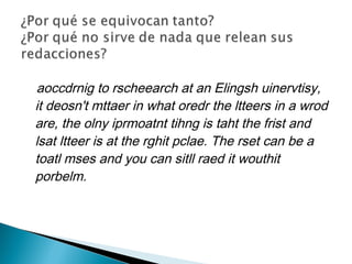 aoccdrnig to rscheearch at an Elingsh uinervtisy,
it deosn't mttaer in what oredr the ltteers in a wrod
are, the olny iprmoatnt tihng is taht the frist and
lsat ltteer is at the rghit pclae. The rset can be a
toatl mses and you can sitll raed it wouthit
porbelm.
 