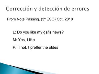 From Note Passing. (3º ESO) Oct, 2010
L: Do you like my gafis news?
M: Yes, I like
P: I not, I preffer the oldes
 