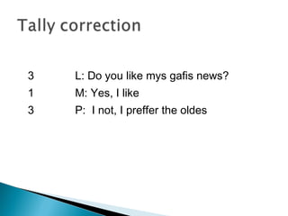 3
1
3
L: Do you like mys gafis news?
M: Yes, I like
P: I not, I preffer the oldes
 