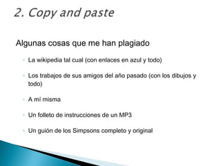 Algunas cosas que me han plagiado
◦ La wikipedia tal cual (con enlaces en azul y todo)
◦ Los trabajos de sus amigos del año pasado (con los dibujos y
todo)
◦ A mí misma
◦ Un folleto de instrucciones de un MP3
◦ Un guión de los Simpsons completo y original
 